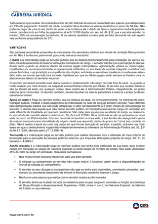 www.cers.com.br 11
2
Todo servidor que receber remuneração acima do teto definido deverá ser descontado dos valores que ultrapassam
em folha de pagamento. Estando de má-fé, o servidor deve devolver os valores recebidos no prazo de 30 dias. Não
podendo pagar de uma só vez dentro do prato, a lei confere a ele o direito de fazer o pagamento mediante parcela-
mento com desconto em folha de pagamento, A lei 8.112/90 dispõe, em seu art. 46, §12, que a parcela será de, no
mínimo, 10% da remuneração do servidor. Já os valores recebidos a maior pelo servidor de boa-fé não são repetí-
veis conforme jurisprudência do STJ.
VANTAGENS
São parcelas pecuniárias acrescidas ao vencimento dos servidores públicos em virtude de condição fática prevista
em lei. Não é acréscimo patrimonial, possuindo natureza rescisória.
A diária é a indenização paga ao servidor público que se desloca temporariamente para prestação do serviço pú-
blico. Se o deslocamento da sede for atribuição permanente do cargo, o servidor não faz jus à percepção de diárias.
Assim como quando se deslocar dentro da mesma região metropolitana, aglomeração urbana ou microrregião,
constituídas por municípios limítrofes e regularmente instituídas, ou em áreas de controle integrado mantidas com
países limítrofes, cuja jurisdição e competência dos órgãos, entidades e servidores brasileiros considera-se esten-
dida, salvo se houver pernoite fora da sede, hipóteses em que as diárias pagas serão sempre as fixadas para os
afastamentos dentro do território nacional.
O servidor perceberá somente meia diária quando o deslocamento não exigir pernoite fora da sede, ou quando a
União custear, por meio diverso, as despesas extraordinárias cobertas por diárias. O servidor que receber diárias e
não se afastar da sede, por qualquer motivo, deve restituí-las à Administração Pública, integralmente, no prazo
máximo de 5 (cinco) dias. O servidor, também, deverá devolver os valores percebidos a mais se o prazo de deslo-
camento for menor.
Ajuda de custo é Paga ao servidor público que se desloca da sede, de forma permanente, no interesse da admi-
nistração pública. Vedado o duplo pagamento da indenização no caso de cônjuge também servidor, Valor definido
pela administração pública que não pode ultrapassar o valor correspondente a 3 (três) meses de remuneração do
servidor. É devida para aquele que, não sendo servidor público, for nomeado para exercer cargo em comissão em
sede diferente da localidade em que tem residência. Não cabe para aquele que se afastar do cargo, ou reassumi-
lo, em virtude de mandato eletivo conforme art. 55, da Lei 8.112/90). Deve restituí-la se não se apresentar na nova
sede no prazo de 30 (trinta) dias. Em caso de morte do servidor na nova sede, à sua família são assegurados ajuda
de custo e transporte para a localidade de origem, deste que requerido dentro do prazo de 1 {um) ano, contado do
óbito. Não é devida a ajuda de custo nos casos em que houver remoção do servidor, a pedido, inclusive nas hipó-
teses em que o destacamento é garantido independentemente do interesse da Administração Pública {art. 53, §3º
da lei 8.112/90, alterado pela Le'1 12.998/14).
Transporte é a indenização paga ao servidor público que realizar despesas com a utilização de meio próprio de
locomoção para a execução de serviços públicos externos, por força das atribuições próprias do cargo. Art. 3°, do
Decreto n. 4.004/01.
Auxílio moradia é a indenização paga ao servidor público que tenha sido deslocado de sua sede, para exercer
cargos em comissão ou cargos de natureza especial ou ainda cargos de ministro de estado. Não pode ultrapassar
25% do valor do cargo em comissão. Requisitos cumulativos:
 Não exista imóvel funcional disponível para uso pelo servidor;
 O cônjuge ou companheiro do servidor não ocupe imóvel J funcional, assim como a disponibilização de
imóvel ao cônjuge ou companheiro;
 O servidor ou seu cônjuge ou companheiro não seja ou tenha sido proprietário, promitente comprador, ces-
sionário ou promitente cessionário de Imóvel no Município aonde for exercer o cargo;
 Nenhuma outra pessoa que resida com o servidor receba auxílio-moradia;
 O servidor tenha se mudado do local de residência para ocupar cargo em comissão ou função de confiança
do Grupo-Direção e Assessoramento Superiores - DAS, níveis 4, s e 6, de Natureza Especial, de Ministro
de Estado ou equivalentes.
 