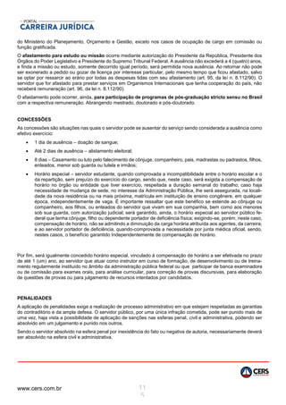 www.cers.com.br 11
5
do Ministério do Planejamento, Orçamento e Gestão, exceto nos casos de ocupação de cargo em comissão ou
função gratificada.
O afastamento para estudo ou missão ocorre mediante autorização do Presidente da República, Presidente dos
Órgãos do Poder Legislativo e Presidente do Supremo Tribunal Federal. A ausência não excederá a 4 (quatro) anos,
e finda a missão ou estudo, somente decorrido igual período, será permitida nova ausência. Ao retornar não pode
ser exonerado a pedido ou gozar de licença por interesse particular, pelo mesmo tempo que ficou afastado, salvo
se optar por ressarcir ao erário por todas as despesas tidas com seu afastamento (art. 95, da lei n. 8.112/90). O
servidor que for afastado para prestar serviços em Organismos Internacionais que tenha cooperação do país, não
receberá remuneração (art. 96, da lei n. 8.112/90).
O afastamento pode ocorrer, ainda, para participação de programas de pós-graduação stricto sensu no Brasil
com a respectiva remuneração. Abrangendo mestrado, doutorado e pós-doutorado.
CONCESSÕES
As concessões são situações nas quais o servidor pode se ausentar do serviço sendo considerada a ausência como
efetivo exercício:
 1 dia de ausência – doação de sangue;
 Até 2 dias de ausência – alistamento eleitoral;
 8 dias – Casamento ou luto pelo falecimento de cônjuge, companheiro, pais, madrastas ou padrastos, filhos,
enteados, menor sob guarda ou tutela e irmãos;
 Horário especial – servidor estudante, quando comprovada a incompatibilidade entre o horário escolar e o
da repartição, sem prejuízo do exercício do cargo, sendo que, neste caso, será exigida a compensação de
horário no órgão ou entidade que tiver exercício, respeitada a duração semanal do trabalho; caso haja
necessidade de mudança de sede, no interesse da Administração Pública, lhe será assegurada, na locali-
dade da nova residência ou na mais próxima, matrícula em instituição de ensino congênere, em qualquer
época, independentemente de vaga. É importante ressaltar que este benéfico se estende ao cônjuge ou
companheiro, aos filhos, ou enteados do servidor que vivam em sua companhia, bem como aos menores
sob sua guarda, com autorização judicial; será garantido, ainda, o horário especial ao servidor público fe-
deral que tenha cônjuge, filho ou dependente portador de deficiência física; exigindo-se, porém, neste caso,
compensação de horário, não se admitindo a diminuição da carga horária atribuída aos agentes, da carreira;
e ao servidor portador de deficiência, quando-comprovada a necessidade por junta médica oficial, sendo,
nestes casos, o benefício garantido Independentemente de compensação de horário.
Por fim, será igualmente concedido horário especial, vinculado à compensação de horário a ser efetivada no prazo
de até 1 (um) ano, ao servidor que atuar como instrutor em curso de formação, de desenvolvimento ou de treina-
mento regularmente instituído no âmbito da administração pública federal ou que participar de banca examinadora
ou de comissão para exames orais, para análise curricular, para correção de provas discursivas, para elaboração
de questões de provas ou para julgamento de recursos intentados por candidatos.
PENALIDADES
A aplicação de penalidades exige a realização de processo administrativo em que estejam respeitadas as garantias
do contraditório e da ampla defesa. O servidor público, por uma única infração cometida, pode ser punido mais de
uma vez, haja vista a possibilidade de aplicação de sanções nas esferas penal, civil e administrativa, podendo ser
absolvido em um julgamento e punido nos outros.
Sendo o servidor absolvido na esfera penal por inexistência do fato ou negativa de autoria, necessariamente deverá
ser absolvido na esfera civil e administrativa.
 
