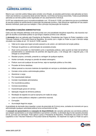 www.cers.com.br 11
6
Mesmo que o servidor público faleça após cometer uma infração, as sanções patrimoniais a ele aplicadas se trans-
mitem aos herdeiros e sucessores deste servidor falecido, nos limites da herança transmitida, Todas as penalidades
aplicadas ao servidor público serão registradas em seu assentamento individual.
O STF tem entendimento que é inconstitucionalidade o art. 170 da lei 8.112/90, que determina que se a punibilidade
do servidor público for extinta devido à prescrição da pretensão punitiva, o fato deverá ser registrado em seu assen-
tamento individual, posto que sua redação v:1ola o princípio da presunção de inocência.
INFRAÇÕES E SANÇÕES ADMINISTRATIVAS
Cada uma das infrações definidas na lei será punida com uma penalidade disciplinar específica, não havendo mar-
gem de escolha à autoridade pública no que tange à espécie punitiva a ser utilizada.
A demissão deve ser aplicada pelo Presidente da República, Presidentes das Casas do Poder Legislativo e dos
Tribunais Federais e Procurador-Geral da República, de acordo com o órgão ou Poder ao qual o servidor esteja
vinculado nos moldes do art. 141 da lei 8.112/90, quando:
 Valer-se do cargo para lograr proveito pessoal ou de outrem, em detrimento da função pública;
 Participar de gerência ou administração de sociedade privada;
 Atuar como procurador ou intermediário junto a repartições públicas, salvo quando se tratar de benefícios
previdenciários ou assistenciais de parentes até segundo grau, e de cônjuge até o segundo grau, e de
cônjuge ou companheiro;
 Receber propina, comissão, presente ou vantagem de qualquer espécie;
 Aceitar comissão, emprego ou pensão de estado estrangeiro;
 Praticar usura sob qualquer de suas formas, seja na repartição pública ou fora dela;
 Proceder de forma desidiosa;
 Utilizar pessoal ou recursos materiais da repartição em serviços ou atividades particulares;
 Cometer crime contra a administração pública;
 Abandonar o cargo.
 Por inassiduidade habitual;
 Cometer improbidade administrativa;
 Por incontinência pública;
 Conduta escandalosa;
 Insubordinação grave em serviço;
 Aplicação irregular de dinheiros públicos;
 Revelação de segredo do qual se apropriou em razão do cargo;
 Lesar os cofres públicos e dilapidar o patrimônio nacional;
 Corrupção;
 Acumulação ilegal de cargos.
A penalidade de demissão deve respeitar o prazo de prescrição de 5 (cinco) anos, contados do momento em que a
administração (qualquer autoridade pública) torna conhecimento do fato.
A cassação de aposentadoria e a cassação de disponibilidade são sanções aplicadas aos servidores públicos
que estejam aposentados ou em disponibilidade e que tenham cometido, na atividade alguma das sanções previstas
em lei, puníveis com demissão. Pode aplicar a pena o Presidente da República, Presidentes das Casas do Poder
Legislativo e dos Tribunais Federais e Procurador-Geral da República. Vai depender do órgão ou Poder ao qual o
 