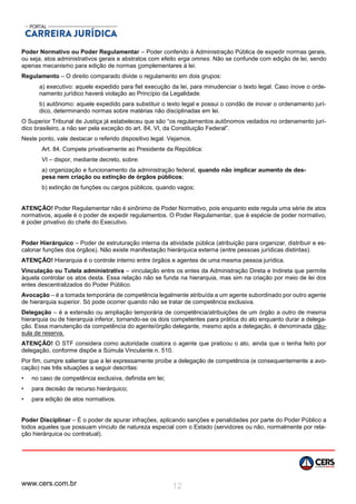 www.cers.com.br 12
Poder Normativo ou Poder Regulamentar – Poder conferido à Administração Pública de expedir normas gerais,
ou seja, atos administrativos gerais e abstratos com efeito erga omnes. Não se confunde com edição de lei, sendo
apenas mecanismo para edição de normas complementares à lei.
Regulamento – O direito comparado divide o regulamento em dois grupos:
a) executivo: aquele expedido para fiel execução da lei, para minudenciar o texto legal. Caso inove o orde-
namento jurídico haverá violação ao Princípio da Legalidade.
b) autônomo: aquele expedido para substituir o texto legal e possui o condão de inovar o ordenamento jurí-
dico, determinando normas sobre matérias não disciplinadas em lei.
O Superior Tribunal de Justiça já estabeleceu que são “os regulamentos autônomos vedados no ordenamento jurí-
dico brasileiro, a não ser pela exceção do art. 84, VI, da Constituição Federal”.
Neste ponto, vale destacar o referido dispositivo legal. Vejamos.
Art. 84. Compete privativamente ao Presidente da República:
VI – dispor, mediante decreto, sobre:
a) organização e funcionamento da administração federal, quando não implicar aumento de des-
pesa nem criação ou extinção de órgãos públicos;
b) extinção de funções ou cargos públicos, quando vagos;
ATENÇÃO! Poder Regulamentar não é sinônimo de Poder Normativo, pois enquanto este regula uma série de atos
normativos, aquele é o poder de expedir regulamentos. O Poder Regulamentar, que é espécie de poder normativo,
é poder privativo do chefe do Executivo.
Poder Hierárquico – Poder de estruturação interna da atividade pública (atribuição para organizar, distribuir e es-
calonar funções dos órgãos). Não existe manifestação hierárquica externa (entre pessoas jurídicas distintas).
ATENÇÃO! Hierarquia é o controle interno entre órgãos e agentes de uma mesma pessoa jurídica.
Vinculação ou Tutela administrativa – vinculação entre os entes da Administração Direta e Indireta que permite
àquela controlar os atos desta. Essa relação não se funda na hierarquia, mas sim na criação por meio de lei dos
entes descentralizados do Poder Público.
Avocação – é a tomada temporária de competência legalmente atribuída a um agente subordinado por outro agente
de hierarquia superior. Só pode ocorrer quando não se tratar de competência exclusiva.
Delegação – é a extensão ou ampliação temporária de competência/atribuições de um órgão a outro de mesma
hierarquia ou de hierarquia inferior, tornando-se os dois competentes para prática do ato enquanto durar a delega-
ção. Essa manutenção da competência do agente/órgão delegante, mesmo após a delegação, é denominada cláu-
sula de reserva.
ATENÇÃO! O STF considera como autoridade coatora o agente que praticou o ato, ainda que o tenha feito por
delegação, conforme dispõe a Súmula Vinculante n. 510.
Por fim, cumpre salientar que a lei expressamente proíbe a delegação de competência (e consequentemente a avo-
cação) nas três situações a seguir descritas:
• no caso de competência exclusiva, definida em lei;
• para decisão de recurso hierárquico;
• para edição de atos normativos.
Poder Disciplinar – É o poder de apurar infrações, aplicando sanções e penalidades por parte do Poder Público a
todos aqueles que possuam vínculo de natureza especial com o Estado (servidores ou não, normalmente por rela-
ção hierárquica ou contratual).
 