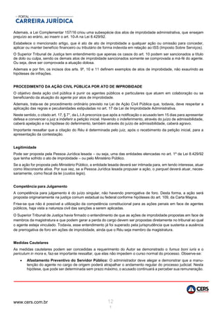 www.cers.com.br 12
1
Ademais, a Lei Complementar 157/16 criou uma subespécie dos atos de improbidade administrativa, que ensejam
prejuízo ao erário, ao inserir o art. 10-A na Lei 8.429/92.
Estabelece o mencionado artigo, que é ato de ato de improbidade a qualquer ação ou omissão para conceder,
aplicar ou manter benefício financeiro ou tributário de forma indevida em relação ao ISS (Imposto Sobre Serviços).
O Superior Tribunal de Justiça tem entendimento que apenas os casos do art. 10 podem ser sancionados a título
de dolo ou culpa, sendo os demais atos de improbidade sancionados somente se comprovada a má-fé do agente.
Ou seja, deve ser comprovada a atuação dolosa.
Ademais e por fim, os incisos dos arts. 9º, 10 e 11 definem exemplos de atos de improbidade, não exaurindo as
hipóteses de infrações.
PROCEDIMENTO DA AÇÃO CIVIL PÚBLICA POR ATO DE IMPROBIDADE
O objetivo desta ação civil pública é punir os agentes públicos e particulares que atuem em colaboração ou se
beneficiando da atuação do agente por atos de improbidade.
Ademais, trata-se de procedimento ordinário previsto na Lei de Ação Civil Pública que, todavia, deve respeitar a
aplicação das regras e peculiaridades estipuladas no art. 17 da Lei de Improbidade Administrativa.
Neste sentido, o citado art. 17, § 7°, da L.I.A preconiza que após a notificação o acusado tem 15 dias para apresentar
defesa e convencer o juiz a indeferir a petição inicial. Havendo o indeferimento, através do juízo de admissibilidade,
caberá apelação e na hipótese do deferimento, também através do juízo de admissibilidade, caberá agravo.
Importante ressaltar que a citação do Réu é determinada pelo juiz, após o recebimento da petição inicial, para a
apresentação da contestação.
Legitimidade
Pode ser proposta pela Pessoa Jurídica lesada – ou seja, uma das entidades elencadas no art. 1º da Lei 8.429/92
que tenha sofrido o ato de improbidade – ou pelo Ministério Público.
Se a ação for proposta pelo Ministério Público, a entidade lesada deverá ser intimada para, em tendo interesse, atuar
como litisconsorte ativa. Por sua vez, se a Pessoa Jurídica lesada propuser a ação, o parquet deverá atuar, neces-
sariamente, como fiscal da lei (custos legis).
Competência para Julgamento
A competência para julgamento é do juízo singular, não havendo prerrogativa de foro. Desta forma, a ação será
proposta originariamente na justiça comum estadual ou federal conforme hipóteses do art. 109, da Carta Magna.
Frise-se que não é possível a utilização da competência constitucional para as ações penais em face de agentes
públicos, haja vista a natureza civil das sanções a serem aplicadas.
O Superior Tribunal de Justiça havia firmado o entendimento de que as ações de improbidade propostas em face de
membros da magistratura e que podem gerar a perda do cargo devem ser propostas diretamente no tribunal ao qual
o agente esteja vinculado. Todavia, esse entendimento já foi superado pela jurisprudência que sustenta a ausência
de prerrogativa de foro em ações de improbidade, ainda que o Réu seja membro da magistratura.
Medidas Cautelares
As medidas cautelares podem ser concedidas a requerimento do Autor se demonstrado o fumus boni iuris e o
periculum in mora e, faz-se importante ressaltar, que elas não impedem o curso normal do processo. Observe-se:
 Afastamento Preventivo do Servidor Público: O administrador deve alegar e demonstrar que a manu-
tenção do agente no cargo de origem poderá atrapalhar o andamento regular do processo judicial. Nesta
hipótese, que pode ser determinada sem prazo máximo, o acusado continuará a perceber sua remuneração.
 