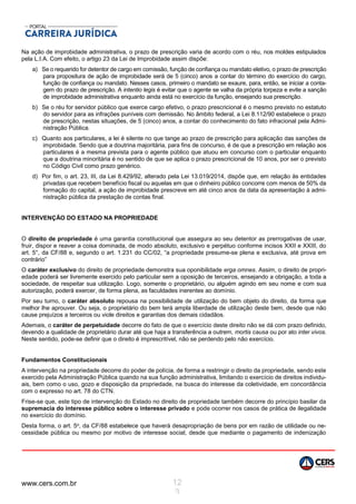 www.cers.com.br 12
3
Na ação de improbidade administrativa, o prazo de prescrição varia de acordo com o réu, nos moldes estipulados
pela L.I.A. Com efeito, o artigo 23 da Lei de Improbidade assim dispõe:
a) Se o requerido for detentor de cargo em comissão, função de confiança ou mandato eletivo, o prazo de prescrição
para propositura de ação de improbidade será de 5 (cinco) anos a contar do término do exercício do cargo,
função de confiança ou mandato. Nesses casos, primeiro o mandato se exaure, para, então, se iniciar a conta-
gem do prazo de prescrição. A intentio legis é evitar que o agente se valha da própria torpeza e evite a sanção
de improbidade administrativa enquanto ainda está no exercício da função, ensejando sua prescrição.
b) Se o réu for servidor público que exerce cargo efetivo, o prazo prescricional é o mesmo previsto no estatuto
do servidor para as infrações puníveis com demissão. No âmbito federal, a Lei 8.112/90 estabelece o prazo
de prescrição, nestas situações, de 5 (cinco) anos, a contar do conhecimento do fato infracional pela Admi-
nistração Pública.
c) Quanto aos particulares, a lei é silente no que tange ao prazo de prescrição para aplicação das sanções de
improbidade. Sendo que a doutrina majoritária, para fins de concurso, é de que a prescrição em relação aos
particulares é a mesma prevista para o agente público que atuou em concurso com o particular enquanto
que a doutrina minoritária é no sentido de que se aplica o prazo prescricional de 10 anos, por ser o previsto
no Código Civil como prazo genérico.
d) Por fim, o art. 23, III, da Lei 8.429/92, alterado pela Lei 13.019/2014, dispõe que, em relação às entidades
privadas que recebem benefício fiscal ou aquelas em que o dinheiro público concorre com menos de 50% da
formação do capital, a ação de improbidade prescreve em até cinco anos da data da apresentação à admi-
nistração pública da prestação de contas final.
INTERVENÇÃO DO ESTADO NA PROPRIEDADE
O direito de propriedade é uma garantia constitucional que assegura ao seu detentor as prerrogativas de usar,
fruir, dispor e reaver a coisa dominada, de modo absoluto, exclusivo e perpétuo conforme incisos XXII e XXIII, do
art. 5°, da CF/88 e, segundo o art. 1.231 do CC/02, “a propriedade presume-se plena e exclusiva, até prova em
contrário”
O caráter exclusivo do direito de propriedade demonstra sua oponibilidade erga omnes. Assim, o direito de propri-
edade poderá ser livremente exercido pelo particular sem a oposição de terceiros, ensejando a obrigação, a toda a
sociedade, de respeitar sua utilização. Logo, somente o proprietário, ou alguém agindo em seu nome e com sua
autorização, poderá exercer, de forma plena, as faculdades inerentes ao domínio.
Por seu turno, o caráter absoluto repousa na possibilidade de utilização do bem objeto do direito, da forma que
melhor lhe aprouver. Ou seja, o proprietário do bem terá ampla liberdade de utilização deste bem, desde que não
cause prejuízos a terceiros ou viole direitos e garantias dos demais cidadãos.
Ademais, o caráter de perpetuidade decorre do fato de que o exercício deste direito não se dá com prazo definido,
devendo a qualidade de proprietário durar até que haja a transferência a outrem, mortis causa ou por ato inter vivos.
Neste sentido, pode-se definir que o direito é imprescritível, não se perdendo pelo não exercício.
Fundamentos Constitucionais
A intervenção na propriedade decorre do poder de polícia, de forma a restringir o direito da propriedade, sendo este
exercido pela Administração Pública quando na sua função administrativa, limitando o exercício de direitos individu-
ais, bem como o uso, gozo e disposição da propriedade, na busca do interesse da coletividade, em concordância
com o expresso no art. 78 do CTN.
Frise-se que, este tipo de intervenção do Estado no direito de propriedade também decorre do princípio basilar da
supremacia do interesse público sobre o interesse privado e pode ocorrer nos casos de prática de ilegalidade
no exercício do domínio.
Desta forma, o art. 5o, da CF/88 estabelece que haverá desapropriação de bens por em razão de utilidade ou ne-
cessidade pública ou mesmo por motivo de interesse social, desde que mediante o pagamento de indenização
 