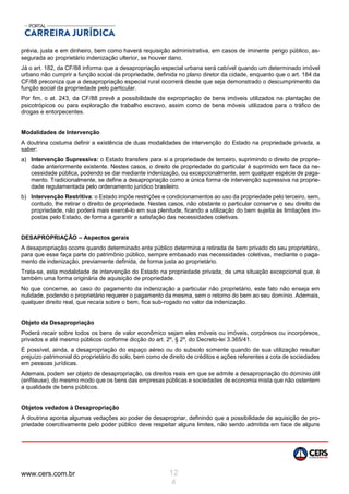 www.cers.com.br 12
4
prévia, justa e em dinheiro, bem como haverá requisição administrativa, em casos de iminente perigo público, as-
segurada ao proprietário indenização ulterior, se houver dano.
Já o art. 182, da CF/88 informa que a desapropriação especial urbana será cabível quando um determinado imóvel
urbano não cumprir a função social da propriedade, definida no plano diretor da cidade, enquanto que o art. 184 da
CF/88 preconiza que a desapropriação especial rural ocorrerá desde que seja demonstrado o descumprimento da
função social da propriedade pelo particular.
Por fim, o at. 243, da CF/88 prevê a possibilidade de expropriação de bens imóveis utilizados na plantação de
psicotrópicos ou para exploração de trabalho escravo, assim como de bens móveis utilizados para o tráfico de
drogas e entorpecentes.
Modalidades de Intervenção
A doutrina costuma definir a existência de duas modalidades de intervenção do Estado na propriedade privada, a
saber:
a) Intervenção Supressiva: o Estado transfere para si a propriedade de terceiro, suprimindo o direito de proprie-
dade anteriormente existente. Nestes casos, o direito de propriedade do particular é suprimido em face da ne-
cessidade pública, podendo se dar mediante indenização, ou excepcionalmente, sem qualquer espécie de paga-
mento. Tradicionalmente, se define a desapropriação como a única forma de intervenção supressiva na proprie-
dade regulamentada pelo ordenamento jurídico brasileiro.
b) Intervenção Restritiva: o Estado impõe restrições e condicionamentos ao uso da propriedade pelo terceiro, sem,
contudo, lhe retirar o direito de propriedade. Nestes casos, não obstante o particular conserve o seu direito de
propriedade, não poderá mais exercê-lo em sua plenitude, ficando a utilização do bem sujeita às limitações im-
postas pelo Estado, de forma a garantir a satisfação das necessidades coletivas.
DESAPROPRIAÇÃO – Aspectos gerais
A desapropriação ocorre quando determinado ente público determina a retirada de bem privado do seu proprietário,
para que esse faça parte do patrimônio público, sempre embasado nas necessidades coletivas, mediante o paga-
mento de indenização, previamente definida, de forma justa ao proprietário.
Trata-se, esta modalidade de intervenção do Estado na propriedade privada, de uma situação excepcional que, é
também uma forma originária de aquisição de propriedade.
No que concerne, ao caso do pagamento da indenização a particular não proprietário, este fato não enseja em
nulidade, podendo o proprietário requerer o pagamento da mesma, sem o retorno do bem ao seu domínio. Ademais,
qualquer direito real, que recaía sobre o bem, fica sub-rogado no valor da indenização.
Objeto da Desapropriação
Poderá recair sobre todos os bens de valor econômico sejam eles móveis ou imóveis, corpóreos ou incorpóreos,
privados e até mesmo públicos conforme dicção do art. 2º, § 2º, do Decreto-lei 3.365/41.
É possível, ainda, a desapropriação do espaço aéreo ou do subsolo somente quando de sua utilização resultar
prejuízo patrimonial do proprietário do solo, bem como de direito de créditos e ações referentes a cota de sociedades
em pessoas jurídicas.
Ademais, podem ser objeto de desapropriação, os direitos reais em que se admite a desapropriação do domínio útil
(enfiteuse), do mesmo modo que os bens das empresas públicas e sociedades de economia mista que não ostentem
a qualidade de bens públicos.
Objetos vedados à Desapropriação
A doutrina aponta algumas vedações ao poder de desapropriar, definindo que a possibilidade de aquisição de pro-
priedade coercitivamente pelo poder público deve respeitar alguns limites, não sendo admitida em face de alguns
 