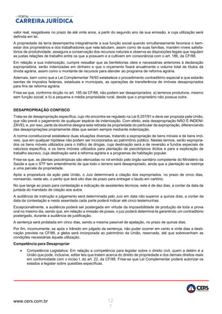 www.cers.com.br 12
7
valor real, resgatáveis no prazo de até vinte anos, a partir do segundo ano de sua emissão, e cuja utilização será
definida em lei.
A propriedade da terra desempenha integralmente a sua função social quando simultaneamente favorece o bem-
estar dos proprietários e dos trabalhadores que nela labutam, assim como de suas famílias, mantém níveis satisfa-
tórios de produtividade, assegura a conservação dos recursos naturais e observa as disposições legais que regulam
as justas relações de trabalho entre os que a possuem e a cultivem em consonância com o art. 186, da CF/88.
Em relação a sua indenização, cumpre ressaltar que as benfeitorias úteis e necessárias anteriores à declaração
expropriatória, serão indenizadas em dinheiro e que o orçamento fixará anualmente o volume total de títulos da
dívida agrária, assim como o montante de recursos para atender ao programa de reforma agrária.
Ademais, bem como que a Lei Complementar 76/93 estabelece o procedimento contraditório especial e que estarão
isentas de impostos federais, estaduais e municipais, as operações de transferência de imóveis desapropriados
para fins de reforma agrária.
Frise-se que, conforme dicção no art. 185 da CF/88, não podem ser desapropriados: a) terrenos produtivos, mesmo
sem função social; e b) a pequena e média propriedade rural, desde que o proprietário não possua outra.
DESAPROPRIAÇÃO CONFISCO
Trata-se de desapropriação específica, cujo rito encontra-se regulado na Lei 8.257/91 e deve ser proposta pela União,
que não prevê o pagamento de qualquer espécie de indenização. Com efeito, esta desapropriação NÃO É INDENI-
ZÁVEL e, por isso, parte da doutrina designa esta retirada da propriedade do particular de expropriação, diferenciando
das desapropriações propriamente ditas que seriam sempre mediante indenização.
A norma constitucional estabelece duas situações diversas, tratando a expropriação de bens móveis e de bens imó-
veis, que em qualquer hipótese não podem ser incorporados ao patrimônio público. Nestes termos, serão expropria-
dos os bens móveis utilizados para o tráfico de drogas, cuja destinação será a de reversão a fundos especiais de
natureza específica, e os bens imóveis utilizados para plantação de psicotrópicos ilícitos e para a exploração de
trabalho escravo, cuja destinação será à reforma agrária e a programas de habitação popular.
Frise-se que, as plantas psicotrópicas são elencadas no rol emitido pelo órgão sanitário competente do Ministério da
Saúde e que o STF tem entendimento de que todo o terreno será desapropriado, ainda que a plantação se restrinja
a uma parcela da propriedade.
Após a propositura da ação pela União, o Juiz determinará a citação dos expropriados, no prazo de cinco dias,
nomeando, neste ato, o perito que terá oito dias de prazo para entregar o laudo em cartório.
No que tange ao prazo para contestação e indicação de assistentes técnicos, este é de dez dias, a contar da data da
juntada do mandado de citação aos autos.
A audiência de instrução e julgamento será determinada pelo Juiz em data não superior a quinze dias, a contar da
data da contestação e nesta assentada cada parte poderá indicar até cinco testemunhas.
Excepcionalmente, a audiência poderá ser postergada em virtude da impossibilidade de produção de toda a prova
oral no mesmo dia, sendo que, em relação a imissão de posse, o juiz poderá determiná-la garantindo um contraditório
postergado, durante a audiência de justificação.
A sentença será prolatada em cinco dias, sendo a mesma passível de apelação, no prazo de quinze dias.
Por fim, incomumente, se após o trânsito em julgado da sentença, não puder ocorrer em cento e vinte dias a desti-
nação prevista na CF/88, a gleba será incorporada ao patrimônio da União, reservada, até que sobrevenham as
condições necessárias àquela utilização.
Competência para Desapropriar
 Competência Legislativa: Em relação a competência para legislar sobre o direito civil, quem a detém é a
União que pode, inclusive, editar leis que tratem acerca do direito de propriedade e dos demais direitos reais
em conformidade com o inciso I, do art. 22, da CF/88. Frise-se que Lei Complementar poderá autorizar os
estados a legislar sobre questões específicas.
 