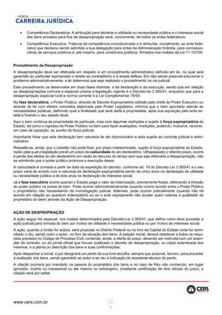 www.cers.com.br 12
8
 Competência Declaratória: A atribuição para declarar a utilidade ou necessidade pública e o interesse social
dos bens privados para fins de desapropriação será, concorrente, de todos os entes federativos.
 Competência Executiva: Trata-se de competência incondicionada e é atribuída, inicialmente, ao ente fede-
rativo que declarou sendo admitida a sua delegação para entes da Administração Indireta, para concessio-
nárias de serviços públicos e, até mesmo, para consórcios públicos, firmados nos moldes da Lei 11.107/05.
Procedimento da Desapropriação
A desapropriação deve ser efetivada em respeito a um procedimento administrativo definido em lei, no qual será
garantido ao particular expropriado o direito ao contraditório e à ampla defesa. Em não sendo possível solucionar o
problema administrativamente, a lei determina que seja realizado o procedimento na via judicial.
Este procedimento se desenvolve em duas fases distintas: a da declaração e da execução, sendo que em relação
as desapropriações comuns e especial urbana a legislação vigente é o Decreto-lei 3.365/41, enquanto que para a
desapropriação especial rural a norma corrente é a Lei Complementar 76/93.
Na fase declaratória, o Poder Público, através de Decreto Expropriatório editado pelo chefe do Poder Executivo ou
através de lei com efeitos concretos elaborada pelo Poder Legislativo, informa que o bem apontado atende às
necessidades públicas, definindo qual a finalidade que será dada à propriedade, após sua aquisição pelo ente es-
tatal e fixando o seu estado atual.
Aqui o bem continua da propriedade do particular, mas com algumas restrições e sujeito à força expropriatória do
Estado, tal como o ingresso do Poder Público no bem para fazer avaliações, medições, podendo, inclusive, recorrer,
em caso de oposição, ao auxílio de força policial.
Importante frisar que esta declaração tem natureza de ato discricionário e esta sujeita ao controle judicial e admi-
nistrativo.
Ressalte-se, ainda, que o cidadão não pode ficar, por prazo indeterminado, sujeito à força expropriatória do Estado,
razão pela qual a legislação prevê um prazo de caducidade do ato declaratório. Ultrapassado o referido prazo, ocorre
a perda dos efeitos do ato declaratório em razão do decurso do tempo sem que seja efetivada a desapropriação, não
se admitindo que o poder público promova a execução desse.
A caducidade é contada a partir da data da expedição do decreto, conforme art. 10 do Decreto Lei 3.365/41 e o seu
prazo varia de acordo com a natureza da declaração expropriatória sendo de cinco anos na declaração de utilidade
ou necessidade pública e de dois anos na declaração de interesse social.
Já a fase executória ocorre quando o Estado paga o valor da indenização, previamente fixado, efetivando a imissão
do poder público na posse do bem. Pode ocorrer administrativamente (quando ocorre acordo entre o Poder Público
o proprietário) não necessitando de homologação judicial. Ademais, pode ocorrer judicialmente (quando não há
acordo em relação ao quantum indenizatório ou se o ente expropriante não souber quem ostenta a qualidade de
proprietário do bem) através da Ação de Desapropriação.
AÇÃO DE DESPROPRIAÇÃO
A ação segue rito especial, nos moldes determinados pelo Decreto-Lei 3.365/41, que define como deve proceder a
ação judicial para tomada do bem por motivo de utilidade e necessidade pública ou por motivo de interesse social.
A ação, quando a União for autora, será proposta no Distrito Federal ou no foro da Capital do Estado onde for domi-
ciliado o réu; sendo outro o autor, no foro da situação dos bens. A petição inicial, deverá obedecer a todos os requi-
sitos previstos no Código de Processo Civil, contendo, ainda, a oferta do preço, devendo ser instruída com um exem-
plar do contrato, ou do jornal oficial que houver publicado o decreto de desapropriação, ou cópia autenticada dos
mesmos, e a planta ou descrição dos bens e suas confrontações.
Após despachar a inicial, o juiz designará um perito de sua livre escolha, sempre que possível, técnico, para proceder
à avaliação dos bens, sendo garantido ao autor e ao réu a indicação de assistente técnico do perito.
A citação ocorrerá por mandado na pessoa do proprietário dos bens e no caso de Réu não conhecido, em lugar
ignorado, incerto ou inacessível ou até mesmo no estrangeiro, (mediante certificação de dois oficiais do juízo), a
citação será por edital.
 