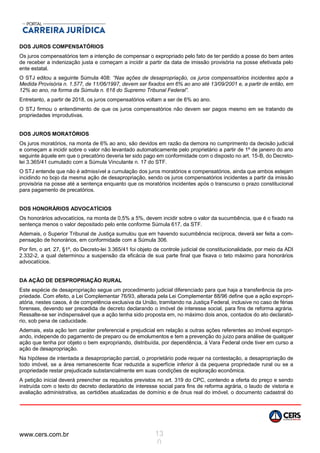 www.cers.com.br 13
0
DOS JUROS COMPENSATÓRIOS
Os juros compensatórios tem a intenção de compensar o expropriado pelo fato de ter perdido a posse do bem antes
de receber a indenização justa e começam a incidir a partir da data de imissão provisória na posse efetivada pelo
ente estatal.
O STJ editou a seguinte Súmula 408: “Nas ações de desapropriação, os juros compensatórios incidentes após a
Medida Provisória n. 1.577, de 11/06/1997, devem ser fixados em 6% ao ano até 13/09/2001 e, a partir de então, em
12% ao ano, na forma da Súmula n. 618 do Supremo Tribunal Federal”.
Entretanto, a partir de 2018, os juros compensatórios voltam a ser de 6% ao ano.
O STJ firmou o entendimento de que os juros compensatórios não devem ser pagos mesmo em se tratando de
propriedades improdutivas.
DOS JUROS MORATÓRIOS
Os juros moratórios, na monta de 6% ao ano, são devidos em razão da demora no cumprimento da decisão judicial
e começam a incidir sobre o valor não levantado automaticamente pelo proprietário a partir de 1º de janeiro do ano
seguinte àquele em que o precatório deveria ter sido pago em conformidade com o disposto no art. 15-B, do Decreto-
lei 3.365/41 cumulado com a Súmula Vinculante n. 17 do STF.
O STJ entende que não é admissível a cumulação dos juros moratórios e compensatórios, ainda que ambos estejam
incidindo no bojo da mesma ação de desapropriação, sendo os juros compensatórios incidentes a partir da imissão
provisória na posse até a sentença enquanto que os moratórios incidentes após o transcurso o prazo constitucional
para pagamento de precatórios.
DOS HONORÁRIOS ADVOCATÍCIOS
Os honorários advocatícios, na monta de 0,5% a 5%, devem incidir sobre o valor da sucumbência, que é o fixado na
sentença menos o valor depositado pelo ente conforme Súmula 617, da STF.
Ademais, o Superior Tribunal de Justiça sumulou que em havendo sucumbência recíproca, deverá ser feita a com-
pensação de honorários, em conformidade com a Súmula 306.
Por fim, o art. 27, §1º, do Decreto-lei 3.365/41 foi objeto de controle judicial de constitucionalidade, por meio da ADI
2.332-2, a qual determinou a suspensão da eficácia de sua parte final que fixava o teto máximo para honorários
advocatícios.
DA AÇÃO DE DESPROPRIAÇÃO RURAL
Este espécie de desapropriação segue um procedimento judicial diferenciado para que haja a transferência da pro-
priedade. Com efeito, a Lei Complementar 76/93, alterada pela Lei Complementar 88/96 define que a ação expropri-
atória, nestes casos, é de competência exclusiva da União, tramitando na Justiça Federal, inclusive no caso de férias
forenses, devendo ser precedida de decreto declarando o imóvel de interesse social, para fins de reforma agrária.
Ressalte-se ser indispensável que a ação tenha sido proposta em, no máximo dois anos, contados do ato declarató-
rio, sob pena de caducidade.
Ademais, esta ação tem caráter preferencial e prejudicial em relação a outras ações referentes ao imóvel expropri-
ando, independe do pagamento de preparo ou de emolumentos e tem a prevenção do juízo para análise de qualquer
ação que tenha por objeto o bem expropriando, distribuída, por dependência, à Vara Federal onde tiver em curso a
ação de desapropriação.
Na hipótese de intentada a desapropriação parcial, o proprietário pode requer na contestação, a desapropriação de
todo imóvel, se a área remanescente ficar reduzida a superfície inferior à da pequena propriedade rural ou se a
propriedade restar prejudicada substancialmente em suas condições de exploração econômica.
A petição inicial deverá preencher os requisitos previstos no art. 319 do CPC, contendo a oferta do preço e sendo
instruída com o texto do decreto declaratório de interesse social para fins de reforma agrária, o laudo de vistoria e
avaliação administrativa, as certidões atualizadas de domínio e de ônus real do imóvel, o documento cadastral do
 