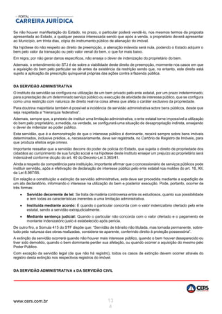 www.cers.com.br 13
4
Se não houver manifestação do Estado, no prazo, o particular poderá vendê-lo, nos mesmos termos da proposta
apresentada ao Estado, a qualquer pessoa interessada sendo que após a venda, o proprietário deverá apresentar
ao Município, em trinta dias, cópia do instrumento público de alienação do imóvel.
Na hipótese do não respeito ao direito de preempção, a alienação indevida será nula, podendo o Estado adquirir o
bem pelo valor da transação ou pelo valor venal do bem, o que for mais baixo.
Em regra, por não gerar danos específicos, não enseja o dever de indenização do proprietário do bem.
Ademais, o entendimento do STJ é de sobre a viabilidade deste direito de preempção, mormente nos casos em que
a aquisição do bem pelo particular se dê antes da existência da restrição sendo que, no entanto, este direito está
sujeito a aplicação da prescrição quinquenal próprias das ações contra a fazenda pública.
DA SERVIDÃO ADMINISTRATIVA
O instituto da servidão se configura na utilização de um bem privado pelo ente estatal, por um prazo indeterminado,
para a prestação de um determinado serviço público ou execução de atividade de interesse público, que se configura
como uma restrição com natureza de direito real na coisa alheia que afeta o caráter exclusivo da propriedade.
Para doutrina majoritária também é possível a incidência de servidão administrativa sobre bens públicos, desde que
seja respeitada a “hierarquia federativa”.
Ademais, sempre que, a pretexto de instituir uma limitação administrativa, o ente estatal torne impossível a utilização
do bem pelo proprietário, a medida, na verdade, se configurará uma situação de desapropriação indireta, ensejando
o dever de indenizar ao poder público.
Esta servidão, que é a demonstração de que o interesse público é dominante, recairá sempre sobre bens imóveis
determinados, inclusive prédios, e, necessariamente, deve ser registrada, no Cartório de Registro de Imóveis, para
que produza efeitos erga omnes.
Importante ressaltar que a servidão decorre do poder de polícia do Estado, que sujeita o direito de propriedade dos
cidadãos ao cumprimento de sua função social e na hipótese deste instituto ensejar um prejuízo ao proprietário será
indenizável conforme dicção do art. 40 do Decreto-Lei 3.365/41.
Ainda a respeito da competência para instituição, importante afirmar que o concessionário de serviços públicos pode
instituir servidão, após a efetivação de declaração de interesse público pelo ente estatal nos moldes do art. 18, XII,
da Lei 8.987/95.
Em relação a constituição e extinção da servidão administrativa, esta deve ser procedida mediante a expedição de
um ato declaratório, informando o interesse na utilização do bem e posterior execução. Pode, portanto, ocorrer de
três formas:
 Servidão decorrente de lei: Se trata de matéria controversa entre os estudiosos, quanto sua possibilidade
e tem todas as características inerentes a uma limitação administrativa.
 Instituída mediante acordo: É quando o particular concorda com o valor indenizatório ofertado pelo ente
estatal, sendo a servidão extrajudicialmente.
 Mediante sentença judicial: Quando o particular não concorda com o valor ofertado e o pagamento de
montante indenizatório justo é estabelecido após perícia.
De outro firo, a Súmula 415 do STF dispõe que: “Servidão de trânsito não titulada, mas tomada permanente, sobre-
tudo pela natureza das obras realizadas, considera-se aparente, conferindo direito à proteção possessória”.
A extinção da servidão ocorrerá quando não houver mais interesse público, quando o bem houver desaparecido ou
tiver sido demolido, quando o bem dominante perder sua afetação, ou quando ocorrer a aquisição do mesmo pelo
Poder Público.
Com exceção da servidão legal (de que não há registro), todos os casos de extinção devem ocorrer através do
registro desta extinção nos respectivos registros do imóvel.
DA SERVIDÃO ADMINISTRATIVA x DA SERVIDÃO CIVIL
 