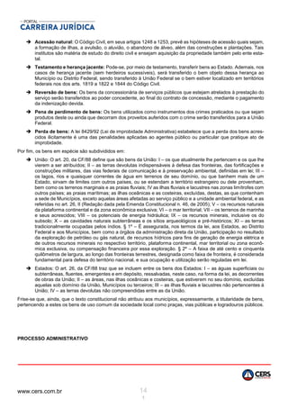 www.cers.com.br 14
1
 Acessão natural: O Código Civil, em seus artigos 1248 a 1253, prevê as hipóteses de acessão quais sejam,
a formação de ilhas, a avulsão, o aluvião, o abandono de álveo, além das construções e plantações. Tais
institutos são matéria de estudo do direito civil e ensejam aquisição da propriedade também pelo ente esta-
tal.
 Testamento e herança jacente: Pode-se, por meio de testamento, transferir bens ao Estado. Ademais, nos
casos de herança jacente (sem herdeiros sucessíveis), será transferido o bem objeto dessa herança ao
Município ou Distrito Federal, sendo transferido à União Federal se o bem estiver localizado em territórios
federais nos dos arts. 1819 a 1822 e 1844 do Código Civil.
 Reversão de bens: Os bens da concessionária de serviços públicos que estejam atrelados à prestação do
serviço serão transferidos ao poder concedente, ao final do contrato de concessão, mediante o pagamento
da indenização devida.
 Pena de perdimento de bens: Os bens utilizados como instrumentos dos crimes praticados ou que sejam
produtos deste ou ainda que decorram dos proveitos auferidos com o crime serão transferidos para a União
Federal.
 Perda de bens: A lei 8429/92 (Lei de improbidade Administrativa) estabelece que a perda dos bens acres-
cidos ilicitamente é uma das penalidades aplicadas ao agentes público ou particular que pratique ato de
improbidade.
Por fim, os bens em espécie são subdivididos em:
 União: O art. 20, da CF/88 define que são bens da União: I – os que atualmente lhe pertencem e os que lhe
vierem a ser atribuídos; II – as terras devolutas indispensáveis à defesa das fronteiras, das fortificações e
construções militares, das vias federais de comunicação e à preservação ambiental, definidas em lei; III –
os lagos, rios e quaisquer correntes de água em terrenos de seu domínio, ou que banhem mais de um
Estado, sirvam de limites com outros países, ou se estendam a território estrangeiro ou dele provenham,
bem como os terrenos marginais e as praias fluviais; IV as ilhas fluviais e lacustres nas zonas limítrofes com
outros países; as praias marítimas; as ilhas oceânicas e as costeiras, excluídas, destas, as que contenham
a sede de Municípios, exceto aquelas áreas afetadas ao serviço público e a unidade ambiental federal, e as
referidas no art. 26, II (Redação dada pela Emenda Constitucional n. 46, de 2005); V – os recursos naturais
da plataforma continental e da zona econômica exclusiva; VI – o mar territorial; VII – os terrenos de marinha
e seus acrescidos; VIII – os potenciais de energia hidráulica; IX – os recursos minerais, inclusive os do
subsolo; X – as cavidades naturais subterrâneas e os sítios arqueológicos e pré-históricos; XI – as terras
tradicionalmente ocupadas pelos índios. § 1º – É assegurada, nos termos da lei, aos Estados, ao Distrito
Federal e aos Municípios, bem como a órgãos da administração direta da União, participação no resultado
da exploração de petróleo ou gás natural, de recursos hídricos para fins de geração de energia elétrica e
de outros recursos minerais no respectivo território, plataforma continental, mar territorial ou zona econô-
mica exclusiva, ou compensação financeira por essa exploração. § 2º – A faixa de até cento e cinquenta
quilômetros de largura, ao longo das fronteiras terrestres, designada como faixa de fronteira, é considerada
fundamental para defesa do território nacional, e sua ocupação e utilização serão reguladas em lei.
 Estados: O art. 26, da CF/88 traz que se incluem entre os bens dos Estados: I – as águas superficiais ou
subterrâneas, fluentes, emergentes e em depósito, ressalvadas, neste caso, na forma da lei, as decorrentes
de obras da União; II – as áreas, nas ilhas oceânicas e costeiras, que estiverem no seu domínio, excluídas
aquelas sob domínio da União, Municípios ou terceiros; III – as ilhas fluviais e lacustres não pertencentes à
União; IV – as terras devolutas não compreendidas entre as da União.
Frise-se que, ainda, que o texto constitucional não atribuiu aos municípios, expressamente, a titularidade de bens,
pertencendo a estes os bens de uso comum da sociedade local como praças, vias públicas e logradouros públicos.
PROCESSO ADMINISTRATIVO
 