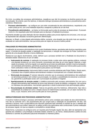 www.cers.com.br 14
2
De início, na análise dos processos administrativos, ressalte-se que não há consenso na doutrina acerca de sua
conceituação. No entanto, para fins teóricos, é relevante distinguir processos administrativos e procedimentos admi-
nistrativos. Observe-se.
• Processo administrativo – se configura por uma série concatenada de atos administrativos, respeitando uma
ordem posta por lei, com uma finalidade específica, ensejando a prática de um ato final.
• Procedimento administrativo – se traduz na forma pela qual os atos do processo se desenvolvem. O procedi-
mento é o rito respeitado pela Administração para se alcançar a finalidade do processo.
Importante ressaltar que essa distinção não tem relevância prática para provas objetivas de concursos, uma vez que
as expressões são utilizadas na doutrina geral sem diferenciação.
Ademais, no Brasil, a coisa julgada administrativa define, somente, uma situação que não pode mais ser arguida e
analisada em sede administrativa, mas que ainda pode ser objeto de recurso à esfera judicial.
FINALIDADE DO PROCESSO ADMINISTRATIVO
A realização de processos administrativos inclui quatro finalidades básicas, apontadas pela doutrina majoritária quais
sejam: o controle da atuação estatal, a realização da democracia, a redução dos encargos do Poder Judiciário e a
garantia de uma atuação eficiente e menos defeituosa.
Destaca-se que alguns doutrinadores, ainda, definem que o processo também tem a finalidade de documentar a
atividade estatal. Observe-se um por um deles:
 Instrumento de controle: A realização do processo divide o poder entre vários agentes públicos, evitando
uma decisão tomada em um único momento, concentrada nas mãos de um único agente. Ademais, a reali-
zação do processo, de forma regular e em garantia ao princípio da publicidade, também imprime transparên-
cia à atividade administrativa, permitindo ao particular interessado ter acesso aos motivos pelos quais os atos
foram praticados e todos os trâmites pelos quais passou sua formação.
 Garantia da democracia: Instrumento hábil a impedir condutas arbitrárias pelo Poder Público. Sendo assim,
o processo visa a impedir práticas administrativas viciadas e incompatíveis com o Estado democrático.
 Diminuição de encargos: É sempre relevante comentar que os processos administrativos não substituem
as demandas judiciais e nem coíbem sua provocação, no entanto, a possibilidade de solucionar a controvér-
sia, garantindo a pacificação social, sem a provocação do judiciário é inegável.
 Aperfeiçoamento da atuação estatal: A dialética promovida pelo processo administrativo faz com que a
atuação administrativa seja realizada de forma mais eficiente e isenta de defeitos, protegendo, não somente
os interesses dos particulares, mas também garantindo o direito fundamental à boa administração pública.
 Documentação da atividade estatal: Trata-se de garantia para fins históricos, efetivamente, haja vista a
possibilidade de analisar-se como o Estado atuava em determinada sociedade, em um dado momento his-
tórico, o que, inclusive, serve como auxílio para os novos gestores.
OBRIGATORIEDADE DOS PROCESSOS ADMINISTRATIVOS
A doutrina moderna enxerga o processo administrativo prévio como condição para edição de atos administrativos,
mas não se confunde com o ato propriamente dito que surgirá após a realização do procedimento. De fato, não
somente a doutrina, mas a jurisprudência dos tribunais superiores está orientada no sentido de que a validade dos
atos administrativos que podem repercutir na esfera jurídica dos particulares está condicionada à prévia realização
de processo regular, em que se respeite o contraditório e ampla defesa.
Desta forma, o processo se configura como um requisito para formação regular dos atos, além de representar uma
garantia aos cidadãos e uma limitação à atividade estatal, evitando ou, ao menos, obstaculizando a prática de atos
arbitrários e carentes de justificativa plausível embasada no interesse público.
 