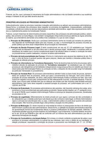 www.cers.com.br 14
3
Frise-se, por fim, que o processo é mecanismo da função administrativa e não do Estado somente e sua ausência
enseja a nulidade do ato que dele deveria decorrer.
PRINCÍPIOS APLICAVEIS AO PROCESSO ADMINISTRATIVO
Indiscutivelmente, todos os princípios inerentes à atuação administrativa se aplicam aos processos administrativos.
Dessa forma, a condução dos processos deve respeitar os princípios da legalidade, impessoalidade, publicidade,
moralidade e eficiência e todos os demais relacionados à atividade administrativa, sejam eles expressamente defini-
dos ou implicitamente postos na Constituição Federal.
Todavia, cumpre tratarmos de determinados princípios específicos dos processos da administração pública, estam-
pados, não somente na Carta Magna, mas também na legislação infraconstitucional que delimita as regras atinentes
à matéria, que entendemos demandar uma análise mais cuidadosa. É o que se verá a seguir.
 Princípio da Oficialidade: Ainda que o processo administrativo tenha se iniciado por iniciativa do particular,
não depende da manifestação deste para seu impulso, ou seja, a movimentação do processo incumbe ao
poder público que deve atuar independente de provocação do interessado.
 Princípio do Devido Processo Legal: O texto constitucional, em seu art. 5º, LIV estabelece que “ninguém
será privado da liberdade ou de seus bens sem o devido processo legal”. Atualmente, é consenso entre os
estudiosos da matéria que a norma constitucional posta é de eficácia plena e norteia a condução de todos
os procedimentos a serem realizados, inclusive na esfera administrativa.
 Princípio da Instrumentalidade das Formas: A forma é o instrumento para alcance dos objetivos do ato. Por
isso, o vício de forma é sanável quando não gerar prejuízo, desde que mantido o interesse público face à
aplicação do referido princípio.
 Princípio do Informalismo ou Formalismo Necessário: Parte da doutrina trata da forma do processo admi-
nistrativo através da aplicação do princípio do “formalismo necessário” ao estabelecer que, em matéria
processual, são obrigatórias as formalidades indispensáveis à segurança jurídica do cidadão que devem ser
observadas pela Administração Pública na condução do feito, a despeito de não se poder exigir formalidades
ao particular interessado no procedimento.
 Princípio da Verdade Real: Os processos administrativos admitem todos os tipos lícitos de provas, apresen-
tados em qualquer fase do processo, ainda que após o encerramento da instrução, bem como admite a
produção de provas realizadas, de ofício, pela própria Administração Pública condutora do feito. Isso tudo
ocorre em respeito à busca pelo conhecimento do fato efetivamente ocorrido, a verdade absoluta. Frise-se,
ainda, que a busca pela verdade terá que se adequar aos limites que são impostos pela limitada estrutura
administrativa, bem como deve respeitar a razoável duração do processo em conformidade com o art. 5°,
LXXVIII, da CF/88.
 Princípio da Gratuidade: Os processos administrativos são gratuitos, não havendo cobrança de custas, emo-
lumentos ou ônus sucumbenciais aos particulares envolvidos. Nesse sentido dispõe o art. 2º, parágrafo único,
XI, da lei 9.784/99, que é vedada à Administração Pública a cobrança de despesas processuais, ressalvadas
as previstas em lei.
 Princípio da Legalidade: Diferentemente do direito privado em que vigora o princípio de não contradição à
lei, estipulando que o cidadão pode fazer tudo desde que não contrarie o texto legal, no Direito Administrativo
vigora o princípio da subordinação à lei, ou seja, o administrador público só pode atuar quando a lei autorizar
essa atuação. Não havendo previsão legal, está proibida a atuação do ente público.
 Princípio da Motivação: É o dever imposto ao ente estatal de indicar os pressupostos de fato e de direito que
determinaram a prática dos atos administrativos. Dessa forma, a validade da atuação administrativa depende
da apresentação formal dos fundamentos fáticos e jurídicos justificadores da decisão adotada. Ademais, é
importante ressaltar que de princípio implícito na Carta Magna, cujo fundamento, no âmbito federal, encontra-
se no art. 50 da Lei 9784/99 e que não se confunde com os motivos dos atos administrativos que são os
elementos formadores da atuação.
 Princípio do Contraditório e da Ampla Defesa: Em síntese, é o direito conferido ao particular de saber o que
acontece no processo administrativo ou judicial de seu interesse, bem como o direito de se manifestar na
relação processual, requerendo a produção de provas e provocando sua tramitação (art. 5°, LV, CF/88).
 