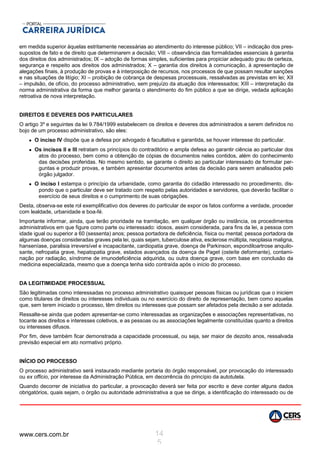 www.cers.com.br 14
5
em medida superior àquelas estritamente necessárias ao atendimento do interesse público; VII – indicação dos pres-
supostos de fato e de direito que determinarem a decisão; VIII – observância das formalidades essenciais à garantia
dos direitos dos administrados; IX – adoção de formas simples, suficientes para propiciar adequado grau de certeza,
segurança e respeito aos direitos dos administrados; X – garantia dos direitos à comunicação, à apresentação de
alegações finais, à produção de provas e à interposição de recursos, nos processos de que possam resultar sanções
e nas situações de litígio; XI – proibição de cobrança de despesas processuais, ressalvadas as previstas em lei; XII
– impulsão, de ofício, do processo administrativo, sem prejuízo da atuação dos interessados; XIII – interpretação da
norma administrativa da forma que melhor garanta o atendimento do fim público a que se dirige, vedada aplicação
retroativa de nova interpretação.
DIREITOS E DEVERES DOS PARTICULARES
O artigo 3º e seguintes da lei 9.784/1999 estabelecem os direitos e deveres dos administrados a serem definidos no
bojo de um processo administrativo, são eles:
 O inciso IV dispõe que a defesa por advogado é facultativa e garantida, se houver interesse do particular.
 Os incisos II e III retratam os princípios do contraditório e ampla defesa ao garantir ciência ao particular dos
atos do processo, bem como a obtenção de cópias de documentos neles contidos, além do conhecimento
das decisões proferidas. No mesmo sentido, se garante o direito ao particular interessado de formular per-
guntas e produzir provas, e também apresentar documentos antes da decisão para serem analisados pelo
órgão julgador.
 O inciso I estampa o princípio da urbanidade, como garantia do cidadão interessado no procedimento, dis-
pondo que o particular deve ser tratado com respeito pelas autoridades e servidores, que deverão facilitar o
exercício de seus direitos e o cumprimento de suas obrigações.
Desta, observa-se este rol exemplificativo dos deveres do particular de expor os fatos conforme a verdade, proceder
com lealdade, urbanidade e boa-fé.
Importante informar, ainda, que terão prioridade na tramitação, em qualquer órgão ou instância, os procedimentos
administrativos em que figure como parte ou interessado: idosos, assim considerada, para fins da lei, a pessoa com
idade igual ou superior a 60 (sessenta) anos; pessoa portadora de deficiência, física ou mental; pessoa portadora de
algumas doenças consideradas graves pela lei, quais sejam, tuberculose ativa, esclerose múltipla, neoplasia maligna,
hanseníase, paralisia irreversível e incapacitante, cardiopatia grave, doença de Parkinson, espondiloartrose anquilo-
sante, nefropatia grave, hepatopatia grave, estados avançados da doença de Paget (osteíte deformante), contami-
nação por radiação, síndrome de imunodeficiência adquirida, ou outra doença grave, com base em conclusão da
medicina especializada, mesmo que a doença tenha sido contraída após o início do processo.
DA LEGITIMIDADE PROCESSUAL
São legitimadas como interessadas no processo administrativo quaisquer pessoas físicas ou jurídicas que o iniciem
como titulares de direitos ou interesses individuais ou no exercício do direito de representação, bem como aquelas
que, sem terem iniciado o processo, têm direitos ou interesses que possam ser afetados pela decisão a ser adotada.
Ressalte-se ainda que podem apresentar-se como interessadas as organizações e associações representativas, no
tocante aos direitos e interesses coletivos, e as pessoas ou as associações legalmente constituídas quanto a direitos
ou interesses difusos.
Por fim, deve também ficar demonstrada a capacidade processual, ou seja, ser maior de dezoito anos, ressalvada
previsão especial em ato normativo próprio.
INÍCIO DO PROCESSO
O processo administrativo será instaurado mediante portaria do órgão responsável, por provocação do interessado
ou ex officio, por interesse da Administração Pública, em decorrência do princípio da autotutela.
Quando decorrer de iniciativa do particular, a provocação deverá ser feita por escrito e deve conter alguns dados
obrigatórios, quais sejam, o órgão ou autoridade administrativa a que se dirige, a identificação do interessado ou de
 