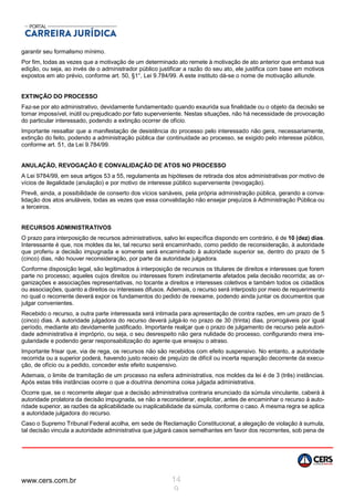 www.cers.com.br 14
9
garantir seu formalismo mínimo.
Por fim, todas as vezes que a motivação de um determinado ato remete à motivação de ato anterior que embasa sua
edição, ou seja, ao invés de o administrador público justificar a razão do seu ato, ele justifica com base em motivos
expostos em ato prévio, conforme art. 50, §1°, Lei 9.784/99. A este instituto dá-se o nome de motivação alliunde.
EXTINÇÃO DO PROCESSO
Faz-se por ato administrativo, devidamente fundamentado quando exaurida sua finalidade ou o objeto da decisão se
tornar impossível, inútil ou prejudicado por fato superveniente. Nestas situações, não há necessidade de provocação
do particular interessado, podendo a extinção ocorrer de ofício.
Importante ressaltar que a manifestação de desistência do processo pelo interessado não gera, necessariamente,
extinção do feito, podendo a administração pública dar continuidade ao processo, se exigido pelo interesse público,
conforme art. 51, da Lei 9.784/99.
ANULAÇÃO, REVOGAÇÃO E CONVALIDAÇÃO DE ATOS NO PROCESSO
A Lei 9784/99, em seus artigos 53 a 55, regulamenta as hipóteses de retirada dos atos administrativas por motivo de
vícios de ilegalidade (anulação) e por motivo de interesse público superveniente (revogação).
Prevê, ainda, a possibilidade de conserto dos vícios sanáveis, pela própria administração pública, gerando a conva-
lidação dos atos anuláveis, todas as vezes que essa convalidação não ensejar prejuízos à Administração Pública ou
a terceiros.
RECURSOS ADMINISTRATIVOS
O prazo para interposição de recursos administrativos, salvo lei específica dispondo em contrário, é de 10 (dez) dias.
Interessante é que, nos moldes da lei, tal recurso será encaminhado, como pedido de reconsideração, à autoridade
que proferiu a decisão impugnada e somente será encaminhado à autoridade superior se, dentro do prazo de 5
(cinco) dias, não houver reconsideração, por parte da autoridade julgadora.
Conforme disposição legal, são legitimados à interposição de recursos os titulares de direitos e interesses que forem
parte no processo; aqueles cujos direitos ou interesses forem indiretamente afetados pela decisão recorrida; as or-
ganizações e associações representativas, no tocante a direitos e interesses coletivos e também todos os cidadãos
ou associações, quanto a direitos ou interesses difusos. Ademais, o recurso será interposto por meio de requerimento
no qual o recorrente deverá expor os fundamentos do pedido de reexame, podendo ainda juntar os documentos que
julgar convenientes.
Recebido o recurso, a outra parte interessada será intimada para apresentação de contra razões, em um prazo de 5
(cinco) dias. A autoridade julgadora do recurso deverá julgá-lo no prazo de 30 (trinta) dias, prorrogáveis por igual
período, mediante ato devidamente justificado. Importante realçar que o prazo de julgamento de recurso pela autori-
dade administrativa é impróprio, ou seja, o seu desrespeito não gera nulidade do processo, configurando mera irre-
gularidade e podendo gerar responsabilização do agente que ensejou o atraso.
Importante frisar que, via de rega, os recursos não são recebidos com efeito suspensivo. No entanto, a autoridade
recorrida ou a superior poderá, havendo justo receio de prejuízo de difícil ou incerta reparação decorrente da execu-
ção, de ofício ou a pedido, conceder este efeito suspensivo.
Ademais, o limite de tramitação de um processo na esfera administrativa, nos moldes da lei é de 3 (três) instâncias.
Após estas três instâncias ocorre o que a doutrina denomina coisa julgada administrativa.
Ocorre que, se o recorrente alegar que a decisão administrativa contraria enunciado da súmula vinculante, caberá à
autoridade prolatora da decisão impugnada, se não a reconsiderar, explicitar, antes de encaminhar o recurso à auto-
ridade superior, as razões da aplicabilidade ou inaplicabilidade da súmula, conforme o caso. A mesma regra se aplica
a autoridade julgadora do recurso.
Caso o Supremo Tribunal Federal acolha, em sede de Reclamação Constitucional, a alegação de violação à sumula,
tal decisão vincula a autoridade administrativa que julgará casos semelhantes em favor dos recorrentes, sob pena de
 