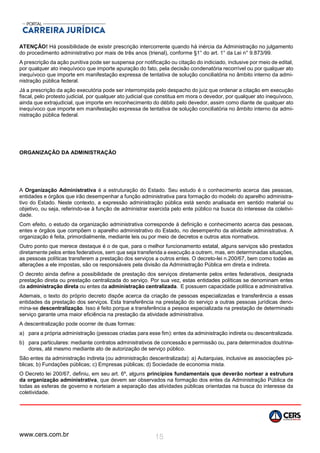 www.cers.com.br 15
ATENÇÃO! Há possibilidade de existir prescrição intercorrente quando há inércia da Administração no julgamento
do procedimento administrativo por mais de três anos (trienal), conforme §1° do art. 1° da Lei n° 9.873/99.
A prescrição da ação punitiva pode ser suspensa por notificação ou citação do indiciado, inclusive por meio de edital,
por qualquer ato inequívoco que importe apuração do fato, pela decisão condenatória recorrível ou por qualquer ato
inequívoco que importe em manifestação expressa de tentativa de solução conciliatória no âmbito interno da admi-
nistração pública federal.
Já a prescrição da ação executória pode ser interrompida pelo despacho do juiz que ordenar a citação em execução
fiscal, pelo protesto judicial, por qualquer ato judicial que constitua em mora o devedor, por qualquer ato inequívoco,
ainda que extrajudicial, que importe em reconhecimento do débito pelo devedor, assim como diante de qualquer ato
inequívoco que importe em manifestação expressa de tentativa de solução conciliatória no âmbito interno da admi-
nistração pública federal.
ORGANIZAÇÃO DA ADMINISTRAÇÃO
A Organização Administrativa é a estruturação do Estado. Seu estudo é o conhecimento acerca das pessoas,
entidades e órgãos que irão desempenhar a função administrativa para formação do modelo do aparelho administra-
tivo do Estado. Neste contexto, a expressão administração pública está sendo analisada em sentido material ou
objetivo, ou seja, referindo-se à função de administrar exercida pelo ente público na busca do interesse da coletivi-
dade.
Com efeito, o estudo da organização administrativa corresponde à definição e conhecimento acerca das pessoas,
entes e órgãos que compõem o aparelho administrativo do Estado, no desempenho da atividade administrativa. A
organização é feita, primordialmente, mediante leis ou por meio de decretos e outros atos normativos.
Outro ponto que merece destaque é o de que, para o melhor funcionamento estatal, alguns serviços são prestados
diretamente pelos entes federativos, sem que seja transferida a execução a outrem, mas, em determinadas situações,
as pessoas políticas transferem a prestação dos serviços a outros entes. O decreto-lei n.200/67, bem como todas as
alterações a ele impostas, são os responsáveis pela divisão da Administração Pública em direta e indireta.
O decreto ainda define a possibilidade de prestação dos serviços diretamente pelos entes federativos, designada
prestação direta ou prestação centralizada do serviço. Por sua vez, estas entidades políticas se denominam entes
da administração direta ou entes da administração centralizada. E possuem capacidade política e administrativa.
Ademais, o texto do próprio decreto dispõe acerca da criação de pessoas especializadas e transferência a essas
entidades da prestação dos serviços. Esta transferência na prestação do serviço a outras pessoas jurídicas deno-
mina-se descentralização. Isso é feito porque a transferência a pessoa especializada na prestação de determinado
serviço garante uma maior eficiência na prestação da atividade administrativa.
A descentralização pode ocorrer de duas formas:
a) para a própria administração (pessoas criadas para esse fim): entes da administração indireta ou descentralizada.
b) para particulares: mediante contratos administrativos de concessão e permissão ou, para determinados doutrina-
dores, até mesmo mediante ato de autorização de serviço público.
São entes da administração indireta (ou administração descentralizada): a) Autarquias, inclusive as associações pú-
blicas; b) Fundações públicas; c) Empresas públicas; d) Sociedade de economia mista.
O Decreto lei 200/67, definiu, em seu art. 6º, alguns princípios fundamentais que deverão nortear a estrutura
da organização administrativa, que devem ser observados na formação dos entes da Administração Pública de
todas as esferas de governo e norteiam a separação das atividades públicas orientadas na busca do interesse da
coletividade.
 