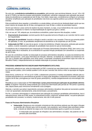 www.cers.com.br 15
1
De outro giro, a sindicância contraditória ou acusatória, está prevista, para servidores federais, nos art. 143 e 145
da lei 8.112/90 e se trata de processo administrativo simplificado, suficiente e adequado para aplicação das penali-
dades de advertência ou suspensão por até 30 dias. Com efeito, nesse caso, a sindicância se configura um processo
disciplinar simplificado para aplicação de penalidades mais leves aos agentes públicos que praticam infrações mais
brandas.
Este procedimento deve respeitar o contraditório e a ampla defesa, sob pena de ser declarada ilegal, sendo que seu
prazo máximo de duração são de 30 dias, prorrogáveis por mais 30 dias, a critério da autoridade superior.
Ocorre que trata-se o prazo acima de espécie de prazo impróprio, ou seja, a sua inobservância não causa nulidade
do processo, ensejando no máximo na responsabilização do agente que gerou o atraso.
A lei, em seu art. 145, estipula que, da sindicância contraditória, podem decorrer três situações, a saber:
1. Arquivamento do processo: ocorrerá quando não for apurada nenhuma infração ou se o servidor não foi o autor
da irregularidade.
2. Aplicação de penalidade: havendo a infração e sendo o servidor o seu causador. Frise-se que somente podem
ser aplicadas, in casu, as penalidades disciplinares de advertência ou de suspensão por até 30 dias.
3. Instauração do PAD: no caso de se apurar, no bojo da sindicância, infração mais grave, praticada pelo servidor
público, e sendo necessária a aplicação de penalidade mais severa do que as mencionadas.
A sindicância não é indispensável para instauração do Processo Administrativo Disciplinar (PAD), bem como a ins-
tauração deste não é necessária, se na sindicância for apurada infração penalizada com advertência ou suspensão
de até 30 dias.
No caso de a sindicância resultar na instauração do processo administrativo disciplinar, os autos da sindicância inte-
grarão esse processo , como peça informativa da instrução. Ademais, na hipótese de o relatório da sindicância con-
cluir que a infração está capitulada como ilícito penal, a autoridade competente encaminhará cópia dos autos ao
Ministério Público, independentemente da imediata instauração do processo disciplinar.
PROCESSO ADMINISTRATIVO DISCIPLINAR PROPRIAMENTE DITO (PAD)
Inicialmente, saliente-se que, antes da instauração do PAD, é possível que seja determinado o afastamento preven-
tivo do servidor público, como medida cautelar e a fim de que o servidor não venha a influir na apuração da irregula-
ridade.
Desta forma, conforme art. 147 da Lei 8.112/90, o afastamento preventivo é medida acautelatória utilizada pela au-
toridade administrativa se a permanência do servidor no cargo puder atrapalhar o andamento do processo, pelo prazo
máximo de 60 dias, prorrogáveis por mais 60 (prazo peremptório), mantida obrigatoriamente sua remuneração inte-
gral/
Ressalte-se que a instauração do PAD interrompe o prazo prescricional para aplicação da penalidade adminis-
trativa. O Superior Tribunal de Justiça entende que o prazo fica interrompido pelo período de 140 (cento e quarenta)
dias, depois desse prazo reinicia-se normalmente a sua contagem.
Ademais, o servidor que estiver respondendo a processo administrativo disciplinar não pode ser exonerado a pedido
e nem ser aposentado voluntariamente, antes de terminado o procedimento.
Por fim, o processo administrativo é indispensável para aplicação de quaisquer penalidades administrativas. Isso é
relevante porque, antes da CF/88, existia, no ordenamento jurídico, a figura da “verdade sabida”, na qual se aplicavam
penalidades sem processo; no entanto, modernamente, isso não é mais possível.
Fases do Processo Administrativo Disciplinar
 Instauração: Designa-se uma comissão composta por três servidores estáveis que não sejam cônjuges
ou parentes até o terceiro grau civil do acusado, cujo presidente, será indicado pela autoridade compe-
tente, e deverá ser detentor de cargo ou ter nível de escolaridade igual ou superior ao do acusado.
o A instauração para apuração de infrações é ato administrativo vinculado, não podendo ser dis-
pensado pela autoridade.
 