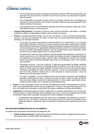 www.cers.com.br 15
2
o O STJ entende que a portaria que designa a comissão e instaura o PAD não precisa trazer uma
descrição minuciosa dos fatos, inclusive como forma de se evitar uma presunção de culpabili-
dade do servidor.
o Há a possibilidade da apuração de fatos conexos ao principal, inclusive com a investigação de
condutas de outros servidores, deve constar na portaria, desde que isso não prejudique a cele-
ridade e eficiência do processo.
o A jurisprudência do STJ vem admitindo a apuração de denúncias anônimas, desde que narrem
fatos objetivamente e de forma plausível.
 Inquérito Administrativo: O inquérito se divide em três momentos diferentes, quais sejam, a instrução
probatória, a defesa e a elaboração do relatório pela comissão do processo.
 Provas: A instrução probatória é ampla, uma vez que a lei admite, no bojo do processo administrativo,
todos os meios de prova admitidos em direito; ou seja, todas as provas produzidas licitamente serão
admitidas, sem restrições indevidas.
o Um servidor que estava respondendo a processo judicial e, ao mesmo tempo, a um processo
administrativo disciplinar. No bojo do processo judicial, foi determinada a licitamente a intercep-
tação telefônica. É possível que esta prova seja emprestada ao processo administrativo, levando-
se em consideração que foi regularmente realizada na esfera judicial? Em processo administra-
tivo não se admite interceptação telefônica, mas não há óbice para a prova emprestada, desde
que tenha sido produzida regularmente no processo judicial.
o As testemunhas serão intimadas mediante mandado expedido pelo presidente da comissão, de-
vendo a segunda via, com o ciente do interessado, ser anexado aos autos, ressalvada a hipótese
de a testemunha ser servidora pública, quando, então, a expedição do mandado será imediata-
mente comunicada ao chefe da repartição onde serve, com a indicação do dia e hora marcados
para inquirição.
o Produzidas as provas, o réu terá o prazo de 10 dias para apresentação de defesa, sendo-lhe
assegurada a vista do processo na repartição pública. No entanto, se o acusado não for encon-
trado e a citação ocorrer por edital, publicado no Diário Oficial da União e em jornal de grande
circulação na localidade do último domicílio conhecido, o prazo para apresentação de defesa
será de 15 dias. Ademais, havendo dois ou mais acusados no mesmo processo, o prazo de
defesa será de 20 dias (prazo comum).
o Em todas as hipóteses, o prazo de defesa poderá ser prorrogado pelo dobro, para diligências
reputadas indispensáveis e caso o indiciado se recuse em apor o ciente na cópia da citação.
Esse prazo para defesa contar-se-á da data declarada, em termo próprio, pelo membro da co-
missão que fez a citação, com a assinatura de duas testemunhas.
 Prazos: O prazo de duração do PAD é de 60 dias, prorrogáveis por mais 60, até elaboração do relatório,
após o que a autoridade terá mais 20 dias para julgamento (+ 20 dias). Tais prazos são impróprios e, por
isso, a lei dispõe que o desrespeito a esse prazo não enseja a nulidade do processo administrativo.
 Julgamento: A autoridade julgadora proferirá o julgamento, no processo administrativo, em um prazo má-
ximo de 20 dias e, quando a infração estiver capitulada como crime, o processo disciplinar será remetido
ao Ministério Público para instauração da ação penal, ficando trasladado na repartição.
o A competência para julgamento varia de acordo com a penalidade a ser aplicada, em conformi-
dade com o art. 141 da lei 8.112/90, bem como sempre que houver mais de um indiciado e diver-
sidade de sanções, o julgamento caberá à autoridade competente para a imposição da pena mais
grave.
IMPUGNAÇÕES ADMINISTRATIVAS DO JULGAMENTO
As espécies de impugnações administrativas do julgamento são:
 Pedido de Reconsideração: É julgado pela própria autoridade que efetivou o julgamento do processo e
não pode ser feito novamente após o seu julgamento.
 