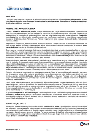 www.cers.com.br 16
PRINCÍPIOS
Como princípios inerentes à organização administrativa, podemos destacar: a) princípio da planejamento; b) prin-
cípio da coordenação; c) princípio da descentralização administrativa; d)princípio da delegação de compe-
tência; e) princípio do controle.
PRESTAÇÃO DA ATIVIDADE PÚBLICA
Quanto à prestação da atividade pública, cumpre relembrar que a função administrativa abarca a prestação dos
serviços públicos essenciais à vida em coletividade, bem como o controle das atividades privadas e a execução de
obras públicas. A prestação de serviços públicos pode ser feita diretamente pelos entes federativos (prestação
centralizada) ou, em determinadas situações, podem ser transferidas a particulares ou entidades especializadas
criadas no âmbito da própria Administração Pública, responsáveis pela execução destas atividades na busca do
interesse público.
Na prestação centralizada, a União, Estados, Municípios e Distrito Federal executam as atividades diretamente, por
meio de seus agentes e órgãos e, nesse sentido, essas entidades são chamadas pela doutrina de entes da Admi-
nistração Direta ou entes da Administração Centralizada.
Ocorre que, na incessante busca pela eficiência da atividade administrativa, em determinadas situações, os entes es-
tatais transferem a terceiros especializados a execução de alguns serviços públicos. Isso ocorre porque a especialização
em determinada atividade acaba por ensejar uma maior eficiência na atividade com a obtenção de resultados positivos.
A transferência dos serviços a pessoas jurídicas diversas recebe o nome de descentralização, haja vista o fato de que
a prestação, até então, centralizada é entregue a outra entidade.
A descentralização poderá ser feita mediante a transferência na prestação de serviços públicos a particulares, por
meio de contratos de concessão ou permissão de serviços públicos, nos termos da legislação aplicável. No entanto,
a descentralização pode ser executada com a transferência na prestação do serviço a pessoas jurídicas criadas pela
própria Administração Pública, especializadas na execução daquela atividade. São os chamados entes da Adminis-
tração Indireta ou entes da Administração Descentralizada, os quais se dividem em autarquias (incluindo as associ-
ações públicas), empresas públicas, fundações públicas e sociedades de economia mista.
Contudo, vale destacar, que quando um ente da Administração Direta se responsabiliza pela prestação, por exem-
plo, do serviço de saúde, o faz mediante a distribuição interna de competência entre órgãos responsáveis por essa
atividade, como o Ministério da Saúde, o Sistema Único de Saúde, os Hospitais Públicos, entre outros. Essa distri-
buição interna de competências, entre órgãos e agentes de uma mesma pessoa jurídica é denominada de descon-
centração administrativa.
Dessa forma, pode-se estabelecer que o instituto da desconcentração está fundado na hierarquia, uma vez que o
poder hierárquico, conforme já analisado, é a possibilidade que a Administração Pública tem de distribuir e escalonar
as competências, internamente, no bojo de uma mesma pessoa jurídica, sem sair de sua intimidade. Por sua vez, a
descentralização se baseia em uma distribuição de competências entre entidades diferentes, não havendo, dessa
forma, manifestação do poder hierárquico.
Já quanto às espécies de descentralização, a doutrina preconiza que a descentralização pode ser feita mediante
outorga ou delegação de serviços. Na outorga, é transferida a titularidade e a execução do serviço público, a
pessoa jurídica diversa do Estado, ao passo que, na delegação, apenas a execução é transferida, permanecendo
com o Estado a titularidade do serviço.
ADMINISTRAÇÃO DIRETA
Neste ponto, vale esclarecer alguns pontos acerca da Administração direta, a qual representa um conjunto de órgãos
que integram a pessoa federativa com competência para determinado exercício, sendo constituída dos serviços que
integram a estrutura da Presidência da República e seus ministérios e, pelo Princípio da Simetria, as esferas estaduais,
municipais e distritais seguem a mesma estrutura. Por isso, a prestação direta é feita pelos próprios entes políticos da
administração, sendo uma prestação designada centralizada do serviço. Surge, desta forma, a denominação adminis-
tração direta ou administração centralizada.
 