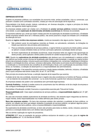 www.cers.com.br 22
EMPRESAS ESTATAIS
Engloba as empresas públicas e as sociedades de economia mista, ambas sociedades, civis ou comerciais, que
possuem o Estado como controlador acionário, criadas por meio de autorização de lei específica.
Personalidade é de direito privado, todavia, submete-se, em diversas situações, a regras e princípios de direito
público, derrogadores deste regime privado.
As empresas estatais podem ser criadas com a finalidade de prestar serviços públicos mediante delegação do
ente estatal, ou para exploração de determinadas atividades econômicas de interesse da sociedade.
É importante salientar que, ainda que sejam criadas para fins de exploração de atividades econômicas, a finalidade
destas empresas estatais deve ser o interesse público, não sendo possível a criação de entidade com a finalidade
de obtenção de lucro.
Quanto ao regime Jurídico das empresas estatais, mostra-se necessário citar alguns pontos. Vejamos.
 Não poderem gozar de prerrogativas inerentes ao Estado, se submetendo, entretanto, às limitações do
Estado que decorrem dos princípios administrativos.
 Para as entidades prestadoras de serviços públicos, o regime híbrido se aproxima do direito público, porque
se aplicam a essas entidades todas as normas e princípios aplicáveis à prestação destes serviços.
 Se forem exploradoras de atividades econômicas, essas empresas terão seu regime mais aproximado do
direito privado, sendo aplicado o direito público somente em caráter excepcional (§3°, do art. 150, da CF/88).
OBS: Quanto às exploradoras de atividade econômica vale destacar que a lei estabelecerá o estatuto jurídico
que definirá sua função social e formas de fiscalização pelo Estado e pela sociedade; a sujeição ao regime jurídico
próprio das empresas privadas, inclusive quanto aos direitos e obrigações civis, comerciais, trabalhistas e tributários;
licitação e contratação de obras, serviços, compras e alienações, observados os princípios da administração pública;
a constituição e o funcionamento dos conselhos de administração e fiscal, com a participação de acionistas minori-
tários; os mandatos, a avaliação de desempenho e a responsabilidade dos administradores.
Criação e extinção - A lei específica somente autoriza a criação destas entidades, definindo, inclusive, a finalidade
para a qual a empresa está sendo criada (XIX, do art. 37, da CF/88)
Pelo princípio da simetria das formas, a extinção depende de lei específica que autorize.
A edição da lei não cria a entidade, devendo haver o registro dos atos constitutivos no Cartório de Pessoa Jurídicas
– em se tratando de sociedade não comercial – ou na Junta Comercial, quando tiver natureza empresarial.
As empresas estatais não podem criar subsidiárias sem permissão legal expressa.
Controle finalístico - limitado à analise acerca do cumprimento dos fins definidos na lei de criação da empresa e
não configura manifestação de hierarquia.
Submetidas à fiscalização contábil, financeira e orçamentária exercida pelo Tribunal de Contas.
Responsabilidade civil - Caso sejam prestadoras de serviços públicos, a responsabilidade objetiva (art. 37, §6º,
da CF/88).
No caso das empresas estatais exploradoras de atividade econômica, não obstante sejam integrantes da Adminis-
tração Indireta, serão responsabilizadas nos moldes definidos pelo direito privado.
Bens das empresas estatais - Os bens das empresas estatais não ostentam a qualidade de bens públicos, no
entanto, em relação aos bens que estejam atrelados à prestação de serviços públicos, se aplicam algumas prerro-
gativas inerentes aos bens públicos, como a imprescritibilidade e impenhorabilidade.
Na exploradora de atividades econômicas, os bens são privados para todos os efeitos, sendo, inclusive, possível a
penhora e a oneração destes bens com direitos reais de garantia.
Não se admite a aplicação do regime de precatórios.
ATENÇÃO! ECT atua na prestação de serviços públicos exclusivos de estado e, por isso, goza de regime de
fazenda pública (art. 12, do Decreto-lei 509/69).
 