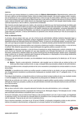 www.cers.com.br 27
objetivos.
Outro ponto que merece destaque é o instituto jurídico do Silêncio Administrativo. Majoritariamente, pode-se de-
finir que o silêncio da Administração Pública, diante de determinada situação, não produz qualquer efeito, ressalva-
das as hipóteses em que o próprio texto legal determinar o dever de agir do poder público, definindo que a ausência
de conduta ensejará a aceitação tácita de determinado fato ou até mesmo a negativa pelo decurso do tempo. Nestes
casos, pode-se entender que o efeito decorre da disposição legal que atribui à não atuação determinadas conse-
quências específicas e não do silêncio, propriamente considerado.
Não havendo previsão legal acerca da matéria, não somente se determina que não haverá produção de efeitos pelo
silêncio, como é possível se definir que esse configura ilegalidade cometida pelo ente estatal. Com efeito, os cidadãos
têm direito de peticionar aos órgãos públicos e de obterem resposta ás suas solicitações, consoante disposição do
art. 5º, XXXIV, da Constituição da República, que estipula uma garantia fundamental. Sendo assim, diante de provo-
cação feita pelo particular, a inércia administrativa se apresenta como ilicitude sanável por meio de provocação ao
Poder Judiciário.
Vício no elemento forma.
A princípio, deve-se deixar claro que, por ser a forma do ato administrativo definida mediante disposição legal, o
desrespeito às formalidades estipuladas configura ilegalidade passível de anulação da conduta. A declaração da
ilegalidade poderá ser feita pela própria Administração Pública, no exercício da autotutela estatal, na qual atua, inclu-
sive, sem que haja provocação de qualquer interessado, ou mediante decisão judicial devidamente fundamentada.
Não gerando prejuízo ao interesse público nem a terceiros e desde que mantido o interesse público, o vício de forma
é sanável. Não obstante seja possível a responsabilização dos agentes públicos causador do vício.
ATENÇÃO! Em algumas situações, o vício de forma é insanável por atingir diretamente o próprio conteúdo do ato,
como ocorre por exemplo nas situações em que seja expedida uma Instrução Normativa por uma determinada
Secretaria, declarando a utilidade pública de um bem imóvel para fins de desapropriação. Nestes casos, a legislação
exige a prática de um decreto, expedido pelo Presidente da República e o desrespeito à forma atinge diretamente
os direitos e garantias do particular atacado pelo ato.
A forma só não será elemento vinculado, se a lei estabelecer mais de uma possível ou for silente (ex: art. 62, da Lei
n. 8.666/93).
d) Motivo. Quanto a este elemento, inicialmente, vale ressaltar que os motivos são as razões de fato e de
direito que dão ensejo à prática do ato, ou seja, a situação fática que precipita a edição do ato administrativo.
Há uma coincidência entre a situação prevista em lei como necessária à precipitação da conduta estatal e a circuns-
tância fática.
ATEÇÃO! “a inexistência dos motivos se verifica quando a matéria de fato ou de direito, em que se fundamenta o
ato, é materialmente inexistente ou juridicamente inadequada ao resultado obtido” (art. 2º, parágrafo único, “d”, da
lei 4.717/65).
Para alguns doutrinadores, a congruência entre os motivos que deram ensejo à prática do ato e seu resultado recebe
o nome de causa do ato administrativo, configurando-se pressuposto de validade da conduta.
Móvel não se confunde com motivo, por ser a real intenção do agente público quando pratica a conduta estatal. A
definição do móvel que precipitou a prática do ato administrativo somente será relevante diante de atos administra-
tivos discricionários.
Motivo e motivação.
Não se deve confundir motivo, enquanto elemento formativo dos atos administrativos, com a motivação.
A Motivação representa somente a exposição dos motivos do ato. Motivação integra a “formalização do ato”, é feita
pela autoridade administrativa competente para a sua prática.
Se houver motivação, mas os motivos forem falsos ou não corresponderem com a lei. O ato é viciado, por ilegalidade
no elemento motivo. Por outro lado se a situação fática for verdadeira e tiver correspondência legal, mas a motivação
não foi realizada. Trata-se de ato com vício no elemento forma.
Para a doutrina majoritária, com base no art. 50 da lei 9.784/99, a motivação é obrigatória a todos os atos adminis-
trativos (vinculados e discricionários), configurando um princípio implícito na Constituição Federal.
 