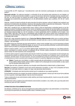 www.cers.com.br 28
A súmula 684, do STF, dispõe que “ֹ inconstitucional o veto não motivado à participação de candidato a concurso
público”.
Motivação aliunde - Em algumas situações, a motivação do ato não precisa estar expressa em sua redação, se
admitindo, no ordenamento jurídico brasileiro, o que se convencionou denominar motivação aliunde, presente sem-
pre que, ao invés de expor os motivos que deram ensejo à prática do ato, o administrador público remete sua
motivação aos fundamentos apresentados por um ato administrativo anterior que o justificou. Art. 50, §1º, da lei
9.784/99.
Ademais, quando se tratar da solução de vários assuntos da mesma natureza, pode ser utilizado meio mecânico que
reproduza os fundamentos das decisões, desde que não prejudique direito ou garantia dos interessados. Trata-se de
forma de garantir uma maior eficiência e rapidez na solução das controvérsias.
Além disso, ressalta-se que, em determinados casos, todavia, pode ser dispensada a motivação pela lei ou por dis-
posição da própria Constituição Federal, como ocorre na hipótese de exoneração de servidor público comissionado,
designada como exoneração ad nutum. Ocorre que, mesmo nas situações em que a motivação não se faz necessária,
por expressa dispensa legal, se o ato for motivado e o motivo apresentado não for verdadeiro ou for viciado, o ato
será inválido, haja vista o fato de que o administrador está vinculado aos motivos postos como fundamento para a
prática do ato administrativo, configurando vício de legalidade a falta de coerência entre as razões expostas no ato e
o resultado nele contido.
Noutro giro, resta necessário destacar que a Teoria dos Motivos Determinantes define que os motivos apresen-
tados como justificadores da prática do ato administrativo vinculam este ato e, caso os motivos apresentados sejam
viciados, o ato será ilegal.
Na análise acerca da motivação dos atos administrativos, ainda cumpre ressaltar que a Lei de Introdução ao Direito
Brasileiro – LINDB (Decreto-Lei 4657/42) dispõe, em seu art. 20, que as decisões proferidas na esfera administrativa
devem tomar por base as consequências práticas da decisão.
Ainda no mesmo sentido, o art. 21, do mesmo diploma legal, regulamenta que a decisão que, nas esferas adminis-
trativa, controladora ou judicial, decretar a invalidação de ato, contrato, ajuste, processo ou norma administrativa
deverá indicar de modo expresso suas consequências.
O referido diploma legal foi regulamentado pelo Decreto 9.830/19 que reforça a necessidade de demonstração das
consequências práticas da decisão administrativa. No que tange às decisões que invalidarem atos e contrato admi-
nistrativos, deverão indicar, de modo expresso, as suas consequências jurídicas e administrativas, limitada aos fatos
e fundamentos de mérito e jurídicos que se espera do decisor no exercício diligente de sua atuação.
e) Objeto. É aquilo que o ato dispõe, é o efeito causado pelo ato administrativo no mundo jurídico, em virtude
de sua prática. Nesse sentido, pode-se definir o objeto como a disposição da conduta estatal, ou seja, aquilo
que fica decidido pela prática do ato.
O objeto deve ser lícito, possível, definindo uma situação viável faticamente e determinado ou determinável.
Atenção! Competência, finalidade e forma são sempre elementos vinculados, ou seja, a lei os disciplina de forma
objetiva. Por outro lado, Motivo e o objeto, em regra, são elementos discricionários.
ATENÇÃO! A finalidade será discricionária sempre que for analisada em seu aspecto genérico.
Forma também admitirá uma margem de escolha conferida ao administrador, sempre que não houver forma definida
em lei ou quando o texto legal estipular mais de uma forma possível.
Todos os elementos do ato administrativo estão adstritos aos limites impostos pela lei, mesmo os que são conside-
rados discricionários.
Os elementos motivo e objeto do ato administrativo discricionário compõem o seu mérito, sob o que não pode haver
controle por parte do Poder Judiciário.
ATRIBUTOS DOS ATOS ADMINISTRATIVOS
Os atributos, conferidos por lei, são as prerrogativas de poder público presentes no ato administrativo, em decorrência
do princípio da supremacia do interesse público sobre o interesse privado.
 