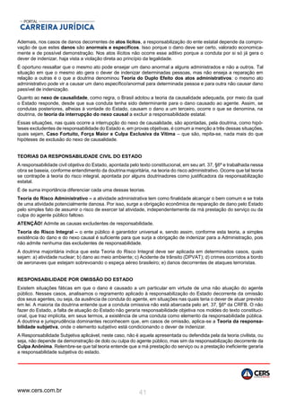 www.cers.com.br 41
Ademais, nos casos de danos decorrentes de atos lícitos, a responsabilização do ente estatal depende da compro-
vação de que estes danos são anormais e específicos. Isso porque o dano deve ser certo, valorado economica-
mente e de possível demonstração. Nos atos ilícitos não ocorre esse aditivo porque a conduta por si só já gera o
dever de indenizar, haja vista a violação direta ao princípio da legalidade.
É oportuno ressaltar que o mesmo ato pode ensejar um dano anormal a alguns administrados e não a outros. Tal
situação em que o mesmo ato gera o dever de indenizar determinadas pessoas, mas não enseja a reparação em
relação a outras é o que a doutrina denominou Teoria do Duplo Efeito dos atos administrativos: o mesmo ato
administrativo pode vir a causar um dano específico/anormal para determinada pessoa e para outra não causar dano
passível de indenização.
Quanto ao nexo de causalidade, como regra, o Brasil adotou a teoria da causalidade adequada, por meio da qual
o Estado responde, desde que sua conduta tenha sido determinante para o dano causado ao agente. Assim, se
condutas posteriores, alheias à vontade do Estado, causam o dano a um terceiro, ocorre o que se denomina, na
doutrina, de teoria da interrupção do nexo causal a excluir a responsabilidade estatal.
Essas situações, nas quais ocorre a interrupção do nexo de causalidade, são apontadas, pela doutrina, como hipó-
teses excludentes de responsabilidade do Estado e, em provas objetivas, é comum a menção a três dessas situações,
quais sejam, Caso Fortuito, Força Maior e Culpa Exclusiva da Vítima – que são, repita-se, nada mais do que
hipóteses de exclusão do nexo de causalidade.
TEORIAS DA RESPONSABILIDADE CIVIL DO ESTADO
A responsabilidade civil objetiva do Estado, apontada pelo texto constitucional, em seu art. 37, §6º e trabalhada nessa
obra se baseia, conforme entendimento da doutrina majoritária, na teoria do risco administrativo. Ocorre que tal teoria
se contrapõe à teoria do risco integral, apontada por alguns doutrinadores como justificadora da responsabilização
estatal.
É de suma importância diferenciar cada uma dessas teorias.
Teoria do Risco Administrativo – a atividade administrativa tem como finalidade alcançar o bem comum e se trata
de uma atividade potencialmente danosa. Por isso, surge a obrigação econômica de reparação de dano pelo Estado
pelo simples fato de assumir o risco de exercer tal atividade, independentemente da má prestação do serviço ou da
culpa do agente público faltoso.
ATENÇÃO! Admite as causas excludentes de responsabilidade.
Teoria do Risco Integral – o ente público é garantidor universal e, sendo assim, conforme esta teoria, a simples
existência do dano e do nexo causal é suficiente para que surja a obrigação de indenizar para a Administração, pois
não admite nenhuma das excludentes de responsabilidade.
A doutrina majoritária indica que esta Teoria do Risco Integral deve ser aplicada em determinados casos, quais
sejam: a) atividade nuclear; b) dano ao meio ambiente; c) Acidente de trânsito (DPVAT); d) crimes ocorridos a bordo
de aeronaves que estejam sobrevoando o espeça aéreo brasileiro; e) danos decorrentes de ataques terroristas.
RESPONSABILIDADE POR OMISSÃO DO ESTADO
Existem situações fáticas em que o dano é causado a um particular em virtude de uma não atuação do agente
público. Nesses casos, analisamos o regramento aplicado à responsabilização do Estado decorrente da omissão
dos seus agentes, ou seja, da ausência de conduta do agente, em situações nas quais teria o dever de atuar previsto
em lei. A maioria da doutrina entende que a conduta omissiva não está abarcada pelo art. 37, §6º da CRFB. O não
fazer do Estado, a falta de atuação do Estado não geraria responsabilidade objetiva nos moldes do texto constituci-
onal, que traz implícita, em seus termos, a existência de uma conduta como elemento da responsabilidade pública.
A doutrina e jurisprudência dominantes reconhecem que, em casos de omissão, aplica-se a Teoria da responsa-
bilidade subjetiva, onde o elemento subjetivo está condicionando o dever de indenizar.
A Responsabilidade Subjetiva aplicável, neste caso, não é aquela apresentada ou defendida pela da teoria civilista, ou
seja, não depende da demonstração de dolo ou culpa do agente público, mas sim da responsabilização decorrente da
Culpa Anônima. Relembre-se que tal teoria entende que a má prestação do serviço ou a prestação ineficiente geraria
a responsabilidade subjetiva do estado.
 