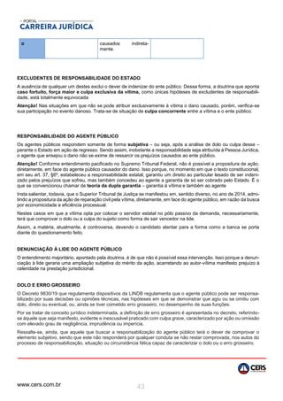 www.cers.com.br 43
o causados indireta-
mente.
EXCLUDENTES DE RESPONSABILIDADE DO ESTADO
A ausência de qualquer um destes exclui o dever de indenizar do ente público. Dessa forma, a doutrina que aponta
caso fortuito, força maior e culpa exclusiva da vítima, como únicas hipóteses de excludentes de responsabili-
dade, está totalmente equivocada
Atenção! Nas situações em que não se pode atribuir exclusivamente à vítima o dano causado, porém, verifica-se
sua participação no evento danoso. Trata-se de situação de culpa concorrente entre a vítima e o ente público.
RESPONSABILIDADE DO AGENTE PÚBLICO
Os agentes públicos respondem somente de forma subjetiva – ou seja, após a análise de dolo ou culpa desse –
perante o Estado em ação de regresso. Sendo assim, inobstante a responsabilidade seja atribuída à Pessoa Jurídica,
o agente que ensejou o dano não se exime de ressarcir os prejuízos causados ao ente público.
Atenção! Conforme entendimento pacificado no Supremo Tribunal Federal, não é possível a propositura de ação,
diretamente, em face do agente público causador do dano. Isso porque, no momento em que o texto constitucional,
em seu art. 37, §6º, estabeleceu a responsabilidade estatal, garantiu um direito ao particular lesado de ser indeni-
zado pelos prejuízos que sofreu, mas também concedeu ao agente a garantia de só ser cobrado pelo Estado. É o
que se convencionou chamar de teoria da dupla garantia – garantia à vítima e também ao agente
Insta salientar, todavia, que o Superior Tribunal de Justiça se manifestou em, sentido diverso, no ano de 2014, admi-
tindo a propositura da ação de reparação civil pela vítima, diretamente, em face do agente público, em razão da busca
por economicidade e eficiência processual.
Nestes casos em que a vítima opta por colocar o servidor estatal no pólo passivo da demanda, necessariamente,
terá que comprovar o dolo ou a culpa do sujeito como forma de sair vencedor na lide.
Assim, a matéria, atualmente, é controversa, devendo o candidato atentar para a forma como a banca se porta
diante do questionamento feito.
DENUNCIAÇÃO À LIDE DO AGENTE PÚBLICO
O entendimento majoritário, apontado pela doutrina, é de que não é possível essa intervenção. Isso porque a denun-
ciação à lide geraria uma ampliação subjetiva do mérito da ação, acarretando ao autor-vítima manifesto prejuízo à
celeridade na prestação jurisdicional.
DOLO E ERRO GROSSEIRO
O Decreto 9830/19 que regulamenta dispositivos da LINDB regulamenta que o agente público pode ser responsa-
bilizado por suas decisões ou opiniões técnicas, nas hipóteses em que se demonstrar que agiu ou se omitiu com
dolo, direto ou eventual, ou, ainda se tiver cometido erro grosseiro, no desempenho de suas funções.
Por se tratar de conceito jurídico indeterminada, a definição de erro grosseiro é apresentada no decreto, referindo-
se àquele que seja manifesto, evidente e inescusável praticado com culpa grave, caracterizado por ação ou omissão
com elevado grau de negligência, imprudência ou imperícia.
Ressalte-se, ainda, que aquele que buscar a responsabilização do agente público terá o dever de comprovar o
elemento subjetivo, sendo que este não responderá por qualquer conduta se não restar comprovada, nos autos do
processo de responsabilização, situação ou circunstância fática capaz de caracterizar o dolo ou o erro grosseiro.
 