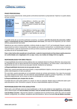 www.cers.com.br 44
PRAZO PRESCRICIONAL
Quanto ao prazo prescricional, existe grande controvérsia doutrinária e jurisprudencial. Vejamos no quadro abaixo
as duas correntes.
Art. 1º do
Decreto
20.910/32 e
art. 1º-C da
Lei 9494/97
5 anos
Jurisprudência e doutrina que defen-
dem essa posição explicam que, o
CC/02 é lei geral e lei geral não revoga
lei especial.
Art. 206, §3º,
V, do CC/02
3 anos
Jurisprudência e doutrina que o defen-
dem explanam que, o CC/02 é norma
posterior e mais benéfica ao ente pú-
blico.
A questão ainda não se encontra pacificada na doutrina, no entanto, para fins de provas de concursos, melhor
seguir o entendimento de que o prazo prescricional é de 5 anos, com base em lei específica, por ser o enten-
dimento jurisprudencial mais aceito.
Saliente-se que, para a doutrina majoritária, conforme dicção do artigo 37, § 5º, da Constituição Federal, a ação de
ressarcimento ao erário é imprescritível. Insta ressaltar que somente é imprescritível, no entendimento do Supremo
Tribunal Federal, a ação de ressarcimento ao erário por danos causados por agentes ao patrimônio público, em razão
da prática de ato de improbidade doloso.
Caso o dano tenha sido causado por um particular, a ação de ressarcimento em face desse sujeito prescreve
em conformidade com a legislação civil, ou seja, 3 anos, nos moldes do Código Civil ora vigente.
RESPONSABILIDADE POR OBRA PÚBLICA
A responsabilidade decorrente de obras públicas deve ser analisada diante de enfoques diferentes. Isso porque exis-
tem situações em que os danos decorrem da má execução da obra pública e, em outros casos, o dano decorre da
existência da obra em si e não de sua execução indevida. Analisemos as hipóteses.
a) Responsabilidade decorrente da má execução da obra.
Neste caso, quando executada pelo próprio Estado, a responsabilidade é objetiva, uma vez que a conduta do agente
público está ensejando um dano ao particular.
Por outro lado, quando executada por um empreiteiro através de contrato administrativo. Se o dano foi provocado
por culpa exclusiva do executor, lhe será atribuída responsabilidade subjetiva (corrente majoritária). Já o Estado
responde subjetivamente, se foi omisso no dever de fiscalização do contrato celebrado.
b) Responsabilidade pelo simples fato da obra.
O simples fato de a obra existir poderá vir a causar um dano ao particular. Nestes casos é irrelevante saber quem
está executando a obra. Ocorrendo o prejuízo, ter-se-á a responsabilidade objetiva do Estado.
RESPONSABILIDADE POR ATOS LEGISLATIVOS
Neste ponto, para definição acerca da responsabilização ou não do ente estatal por atos legislativos, se faz neces-
sária a diferenciação entre leis de efeitos concretos e leis em sentido formal e material (leis gerais e abstratas).
Leis de efeitos concreto – Algumas leis ostentam a qualidade de lei em sentido formal, porém não o são em sentido
material, configurando, em verdade, verdadeiros atos administrativos. São as chamadas leis de efeitos concretos.
 