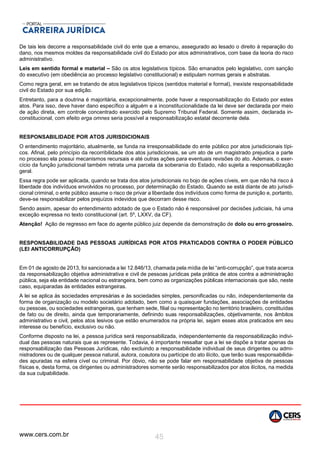 www.cers.com.br 45
De tais leis decorre a responsabilidade civil do ente que a emanou, assegurado ao lesado o direito à reparação do
dano, nos mesmos moldes da responsabilidade civil do Estado por atos administrativos, com base da teoria do risco
administrativo.
Leis em sentido formal e material – São os atos legislativos típicos. São emanados pelo legislativo, com sanção
do executivo (em obediência ao processo legislativo constitucional) e estipulam normas gerais e abstratas.
Como regra geral, em se tratando de atos legislativos típicos (sentidos material e formal), inexiste responsabilidade
civil do Estado por sua edição.
Entretanto, para a doutrina é majoritária, excepcionalmente, pode haver a responsabilização do Estado por estes
atos. Para isso, deve haver dano específico a alguém e a inconstitucionalidade da lei deve ser declarada por meio
de ação direta, em controle concentrado exercido pelo Supremo Tribunal Federal. Somente assim, declarada in-
constitucional, com efeito erga omnes seria possível a responsabilização estatal decorrente dela.
RESPONSABILIDADE POR ATOS JURISDICIONAIS
O entendimento majoritário, atualmente, se funda na irresponsabilidade do ente público por atos jurisdicionais típi-
cos. Afinal, pelo princípio da recorribilidade dos atos jurisdicionais, se um ato de um magistrado prejudica a parte
no processo ela possui mecanismos recursais e até outras ações para eventuais revisões do ato. Ademais, o exer-
cício da função jurisdicional também retrata uma parcela da soberania do Estado, não sujeita a responsabilização
geral.
Essa regra pode ser aplicada, quando se trata dos atos jurisdicionais no bojo de ações cíveis, em que não há risco à
liberdade dos indivíduos envolvidos no processo, por determinação do Estado. Quando se está diante de ato jurisdi-
cional criminal, o ente público assume o risco de privar a liberdade dos indivíduos como forma de punição e, portanto,
deve-se responsabilizar pelos prejuízos indevidos que decorram desse risco.
Sendo assim, apesar do entendimento adotado de que o Estado não é responsável por decisões judiciais, há uma
exceção expressa no texto constitucional (art. 5º, LXXV, da CF).
Atenção! Ação de regresso em face do agente público juiz depende da demonstração de dolo ou erro grosseiro.
RESPONSABILIDADE DAS PESSOAS JURÍDICAS POR ATOS PRATICADOS CONTRA O PODER PÚBLICO
(LEI ANTICORRUPÇÃO)
Em 01 de agosto de 2013, foi sancionada a lei 12.846/13, chamada pela mídia de lei “anti-corrupção”, que trata acerca
da responsabilização objetiva administrativa e civil de pessoas jurídicas pela prática de atos contra a administração
pública, seja ela entidade nacional ou estrangeira, bem como as organizações públicas internacionais que são, neste
caso, equiparadas às entidades estrangeiras.
A lei se aplica às sociedades empresárias e às sociedades simples, personificadas ou não, independentemente da
forma de organização ou modelo societário adotado, bem como a quaisquer fundações, associações de entidades
ou pessoas, ou sociedades estrangeiras, que tenham sede, filial ou representação no território brasileiro, constituídas
de fato ou de direito, ainda que temporariamente, definindo suas responsabilizações, objetivamente, nos âmbitos
administrativo e civil, pelos atos lesivos que estão enumerados na própria lei, sejam esses atos praticados em seu
interesse ou benefício, exclusivo ou não.
Conforme disposto na lei, a pessoa jurídica será responsabilizada, independentemente da responsabilização indivi-
dual das pessoas naturais que as represente. Todavia, é importante ressaltar que a lei se dispõe a tratar apenas da
responsabilização das Pessoas Jurídicas, não excluindo a responsabilidade individual de seus dirigentes ou admi-
nistradores ou de qualquer pessoa natural, autora, coautora ou partícipe do ato ilícito, que terão suas responsabilida-
des apuradas na esfera cível ou criminal. Por óbvio, não se pode falar em responsabilidade objetiva de pessoas
físicas e, desta forma, os dirigentes ou administradores somente serão responsabilizados por atos ilícitos, na medida
da sua culpabilidade.
 