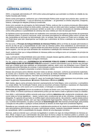 www.cers.com.br 5
XXIV), a requisição administrativa (5º, XXV) entre outras prerrogativas que submetem os direitos do cidadão às res-
trições impostas pelo Estado.
Dentre outras prerrogativas, verificamos que a Administração Pública pode revogar seus próprios atos, quando ino-
portunos ou inconvenientes – o que se denomina de autotutela –, se garantidos os direitos adquiridos, ensejando,
todavia, a alteração de relações jurídicas já constituídas.
Ainda como exemplo de prerrogativa da Administração Pública, pode-se citar os prazos processuais diferenciados
concedidos às pessoas jurídicas de direito público, qual seja, prazo em dobro para toda e qualquer manifestação da
fazenda pública. Como privilégio processual, também se pode citar a remessa necessária em decisões proferidas
contra entes públicos e a possibilidade de cobrança dos seus créditos por meio de execução fiscal.
As hipóteses acima mencionadas devem ser analisadas como exemplos de prerrogativas decorrentes da supremacia
do interesse público. É oportuno mencionar, ainda, que essas prerrogativas do interesse público sobre o privado não
são manipuladas ao bel prazer da Administração, pois, na verdade, esta não possui um Poder puro e simples, mas
um Poder-dever para bem desempenhar sua função que é administrar de forma a satisfazer as necessidades da
coletividade.
Por seu turno, o Princípio da Indisponibilidade do Interesse Público define os limites da atuação administrativa e
decorre do fato de que a impossibilidade de abrir mão do interesse público deve estabelecer ao administrador os
seus critérios de conduta. De fato, o agente estatal não pode deixar de atuar, quando as necessidades da coletividade
assim exigirem, uma vez que suas atividades são necessárias à satisfação dos interesses do povo.
Assim, podemos dizer que a indisponibilidade do interesse público se configura como um contrapeso do princípio da
supremacia estatal.
Logo, o princípio da Indisponibilidade serve para limitar a atuação desses agentes públicos, evitando o exercício de
atividades com a intenção de buscar vantagens individuais.
Por fim, pode-se definir que a SUPREMACIA DO INTERESSE PÚBLICO SOBRE O INTERESSE PRIVADO e a
INDISPONIBILIDADE DO INTERESSE PÚBLICO embasam o sistema administrativo que se resume nas prerroga-
tivas que o Estado goza para satisfazer as necessidades coletivas, assim como nas limitações a que o Estado se
submete para evitar distorções de condutas. A administração só pode atuar dentro do limite do interesse público, não
obstante goze de vantagens amparadas no próprio interesse coletivo.
Desses dois princípios acima referidos decorrem todos os demais. Outrossim, conforme já previamente explicitado,
de acordo com a doutrina mais moderna, todos os princípios de Direito Administrativo são constitucionais, sendo
alguns implícitos e outros explícitos, mas todos decorrentes da Constituição Federal.
Nesta senda, vale destacar que no artigo 37, caput, da Constituição Federal, estão expressos cinco princípios, quais
sejam: Legalidade, Impessoalidade, Moralidade, Publicidade e Eficiência (LIMPE).
Além destes, alguns outros princípios decorrem expressamente da Carta Magna, como a isonomia, o contraditório
e a ampla defesa. Na Constituição Federal, ainda se encontram princípios implícitos e expressos em disposições
infraconstitucionais, como ocorre com a continuidade, a motivação e a autotutela etc.
O Princípio da Legalidade decorre da existência do Estado de Direito como uma Pessoa Jurídica responsável por
criar o direito, no entanto submissa ao ordenamento jurídico por ela mesmo criado e aplicável a todos os cidadãos.
Com efeito, o administrador público somente pode atuar conforme determina a lei, amplamente considerada, abar-
cando todas as formas legislativas – desde o próprio texto constitucional até as leis ordinárias, complementares e
delegadas. É a garantia de que todos os conflitos sejam solucionados pela lei, não podendo o agente estatal praticar
condutas que considere devidas, sem que haja embasamento legal específico. Dessa forma, pode-se estabelecer
que, no Direito Administrativo, se aplica o princípio da Subordinação à lei. Não havendo previsão legal, está proibida
a atuação do ente público e qualquer conduta praticada ao alvedrio do texto legal será considerada ilegítima.
Ressalte-se que a atuação pode ser expressa ou implicitamente prevista em lei, diante da possibilidade de edição de
atos administrativos discricionários nos quais o administrador poderá, mediante interpretação baseada no princípio
da razoabilidade, definir a possibilidade de atuação, inferido de uma disposição normativa.
Ademais, pode-se entender que o princípio da legalidade é corolário da regra de indisponibilidade do interesse pú-
blico. Afinal, a lógica é que o administrador não pode atuar de forma a dispor do interesse público e, portanto, sua
atuação fica dependendo da autorização do titular do interesse público (que é o povo), responsável pela elaboração
 