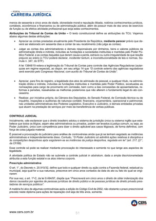 www.cers.com.br 51
menos de sessenta e cinco anos de idade, idoneidade moral e reputação ilibada, notórios conhecimentos jurídicos,
contábeis, econômicos e financeiros ou de administração pública, além de possuir mais de dez anos de exercício
de função ou de efetiva atividade profissional que exija estes conhecimentos.
Atribuições do Tribunal de Contas da União – O texto constitucional define as atribuições do TCU. Vejamos
abaixo algumas destas atribuições:
 Apreciar as contas prestadas anualmente pelo Presidente da República, mediante parecer prévio que de-
verá ser elaborado em sessenta dias a contar de seu recebimento (não julga as contas).
 Julgar as contas dos administradores e demais responsáveis por dinheiros, bens e valores públicos da
administração direta e indireta, incluídas as fundações e sociedades instituídas e mantidas pelo Poder Pú-
blico Federal, e as contas daqueles que derem causa a perda, extravio ou outra irregularidade de que resulte
prejuízo ao erário (o TCU poderá declarar, incidenter tantum, a inconstitucionalidade de leis e normas, Sú-
mula n. 347, do STF).
A lei 13848/19 reitera a legitimação do Tribunal de Contas para controle das Agências Reguladoras (autar-
quias em regime especial), ao dispor, em seu artigo 14 que “O controle externo das agências reguladoras
será exercido pelo Congresso Nacional, com auxílio do Tribunal de Contas da União”.
 Apreciar, para fins de registro, a legalidade dos atos de admissão de pessoal, a qualquer título, na adminis-
tração direta e indireta, incluídas as fundações instituídas e mantidas pelo Poder Público, excetuadas as
nomeações para cargo de provimento em comissão, bem como a das concessões de aposentadorias, re-
formas e pensões, ressalvadas as melhorias posteriores que não alterem o fundamento legal do ato con-
cessório.
 Realizar, por iniciativa própria, da Câmara dos Deputados, do Senado Federal, de Comissão técnica ou de
inquérito, inspeções e auditorias de natureza contábil, financeira, orçamentária, operacional e patrimonial,
nas unidades administrativas dos Poderes Legislativo, Executivo e Judiciário, e demais entidades privadas
que atuem na prestação de serviços por meio da transferência de verbas públicas.
CONTROLE JUDICIAL
Inicialmente, vale esclarecer que o direito brasileiro adotou o sistema de jurisdição única ou sistema inglês que esta-
belece que todos os litígios, sejam eles administrativos ou privados, podem ser levados à justiça comum, ou seja, ao
Poder Judiciário, único com competência para dizer o direito aplicável aos casos litigiosos, de forma definitiva, com
força de coisa julgada material.
É possível a provocação do judiciário para análise de controvérsias ainda que já se tenham esgotado as instâncias
administrativas e independentemente disso. Contudo, “O Poder Judiciário só admitirá ações relativas à disciplina e
às competições desportivas após esgotarem-se as instâncias da justiça desportiva, regulada em lei” (art. 217, §1°,
da CF/88).
Esse controle só pode se realizar mediante provocação do interessado e somente no que tange aos aspectos de
legalidade.
A atividade política de Estado não se submete a controle judicial in abstratum, dada a ampla discricionariedade
atribuída a esta função estatal e os atos interna corporis.
Prescrição administrativa
O art. 1°, do Decreto n. 20.910/32, define que todo e qualquer direito ou ação contra a Fazenda federal, estadual ou
municipal, seja qual for a sua natureza, prescreve em cinco anos contados da data do ato ou fato do qual se origi-
narem
Por sua vez, o art. 1º-C, da lei 9.494/97, dispõe que “Prescreverá em cinco anos o direito de obter indenização dos
danos causados por agentes de pessoas jurídicas de direito público e de pessoas jurídicas de direito privado pres-
tadoras de serviços públicos”.
A matéria foi alvo de algumas controvérsias após a edição do Código Civil de 2002, não obstante o prazo prescricional
previsto neste diploma para ações de reparação civil seja de três anos, somente.
 