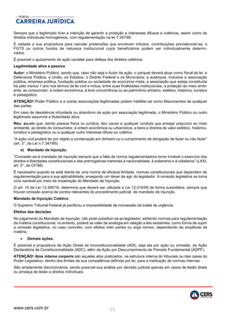www.cers.com.br 55
Sempre que o legitimado tiver a intenção de garantir a proteção a interesses difusos e coletivos, assim como de
direitos individuais homogêneos, com regulamentação na lei 7.347/85.
É vedada a sua propositura para veicular pretensões que envolvam tributos, contribuições previdenciárias, o
FGTS ou outros fundos de natureza institucional cujos beneficiários podem ser individualmente determi-
nados.
É possível o ajuizamento de ação cautelar para defesa dos direitos coletivos.
Legitimidade ativa e passiva
Autor: o Ministério Público, sendo que, caso não seja o Autor da ação, o parquet deverá atuar como fiscal da lei; a
Defensoria Pública; a União, os Estados, o Distrito Federal e os Municípios; a autarquia, inclusive a associação
pública, empresa pública, fundação pública ou sociedade de economia mista; a associação que esteja constituída
há pelo menos 1 ano nos termos da lei civil e inclua, entre suas finalidades institucionais, a proteção ao meio ambi-
ente, ao consumidor, à ordem econômica, à livre concorrência ou ao patrimônio artístico, estético, histórico, turístico
e paisagístico.
ATENÇÃO! Poder Público e a outras associações legitimadas podem habilitar-se como litisconsortes de qualquer
das partes.
Em caso de desistência infundada ou abandono da ação por associação legitimada, o Ministério Público ou outro
legitimado assumirá a titularidade ativa.
Réu: aquele que, sendo pessoa física ou jurídica, deu causa a qualquer conduta que ensejar prejuízos ao meio
ambiente, ao direito do consumidor, à ordem econômica ou urbanística, a bens e direitos de valor estético, histórico,
turístico e paisagístico ou a qualquer outro interesse difuso ou coletivo.
“A ação civil poderá ter por objeto a condenação em dinheiro ou o cumprimento de obrigação de fazer ou não fazer”
(art. 3°, da Lei n.7.347/85).
e) Mandado de Injunção.
“Conceder-se-á mandado de injunção sempre que a falta de norma regulamentadora torne inviável o exercício dos
direitos e liberdades constitucionais e das prerrogativas inerentes à nacionalidade, à soberania e à cidadania” (LXXI,
art. 5°, da CF/88).
É necessário quando se está diante de uma norma de eficácia limitada, normas constitucionais que dependem de
regulamentação para a sua aplicabilidade, ensejando um dever de agir do legislador. A omissão legislativa se torna
vício sanável por meio da impetração do Mandado de Injunção.
O art. 14 da Lei 13.300/16, determina que deverá ser utilizada a Lei 12.016/09 de forma subsidiária, sempre que
houver omissão acerca de pontos relevantes do procedimento judicial de mandado de injunção.
Mandado de Injunção Coletivo
O Supremo Tribunal Federal já pacificou a impossibilidade de concessão da tutela de urgência.
Efeitos das decisões
No julgamento do Mandado de Injunção, não pode substituir-se ao legislador, editando normas para regulamentação
da matéria constitucional, no entanto, poderá se valer de analogia em relação a leis existentes, como forma de suprir
a omissão legislativa, no caso concreto, com efeitos inter partes ou erga omnes, dependendo da amplitude da
matéria.
 Demais ações.
É possível a propositura de Ação Direta de Inconstitucionalidade (ADI), seja ela por ação ou omissão, da Ação
Declaratória de Constitucionalidade (ADC), além da Ação por Descumprimento de Preceito Fundamental (ADPF).
ATENÇÃO! Atos interna corporis são aqueles atos praticados, na estrutura interna do tribunais ou das casas do
Poder Legislativo, dentro dos limites de sua competência definida por lei, para a instituição de normas internas.
São amplamente discricionários, sendo possível sua análise por decisão judicial apenas em casos de lesão direta
ou ameaça de lesão a direitos individuais.
 