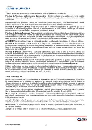 www.cers.com.br 57
Vejamos abaixo a análise dos princípios aplicáveis de forma direta às licitações públicas.
Princípio da Vinculação ao Instrumento Convocatório - O instrumento de convocação é, em regra, o edital,
exceto no convite, em que a lei prevê a convocação mediante carta-convite, que é de um instrumento convocatório
simplificado.
O edital/carta-convite estabelece normas que obrigam os licitantes, bem como a própria Administração Pública,
inclusive as normas no que tange ao critério de escolha do vencedor a ser utilizado nas licitações.
Princípio do Julgamento Objetivo - O ato convocatório tem de conter critérios objetivos de julgamento que não se
subsumem às escolhas dos julgadores. Portanto, o administrador não se deve valer de critérios que não estejam
previamente definidos no edital para definição do vencedor do certame.
Princípio do Sigilo das Propostas - As propostas apresentadas pelos licitantes são sigilosas até a data da abertura
dos envelopes, a ser feita em conjunto por todos os concorrentes, em sessão pública. Até este momento, previa-
mente determinado pelo edital, um licitante não pode saber da proposta do outro, pois a violação do sigilo da pro-
posta representa Improbidade Administrativa e crime definido na própria Lei de Licitações.
ATENÇÃO! Não contradiz o princípio da publicidade que deve ser observado na realização de licitações públicas.
Princípio do Procedimento Formal - O texto da lei estipula que o administrador não pode criar uma nova modali-
dade licitatória ou combinar duas ou mais modalidades já existentes. A Administração deve obedecer a todas as
fases da licitação, sendo vedado que uma das fases não seja realizada, ou seja, o procedimento deve seguir, ab-
solutamente, a previsão legal.
Princípio da Eficácia Administrativa - A atividade administrativa gera custos e, como os recursos públicos são
escassos, é necessário que a sua utilização produza os melhores resultados econômicos possíveis à Administração
Pública, tanto quantitativa quanto qualitativamente. O agente público tem o dever de gerenciar os recursos públicos
onerando o menos possível à Administração.
Princípio da isonomia - Em seu aspecto material, isto significa tratar igualmente os iguais e oferecer tratamento
desigual aos desiguais na medida de suas desigualdades. Neste sentido, o princípio visa a igualar juridicamente
aqueles que são desiguais faticamente, formando o que se convencionou chamar de isonomia material.
Está em conformidade com esse princípio o tratamento diferenciado dispensado a microempresas e empresas de
pequeno porte pela Lei Complementar 123/06, bem como a possibilidade de criação de preferências para aquisição
de produtos manufaturados ou serviços nacionais que obedeçam às normas técnicas brasileiras, nos moldes da
própria Lei 8.666/93, conforme disposto em seu art. 3º, §§ 6º a 12.
TIPOS DE LICITAÇÃO
A priori, cumpre salientar que a expressão Tipos de licitação não pode ser confundida com a expressão Modalidades
de licitação por que esta se relaciona com a estrutura procedimental da licitação, enquanto os Tipos de licitação se
vinculam ao critério de julgamento da licitação. Dessa forma, são modalidades de licitação a tomada de preços, a
concorrência, o convite, entre outros. Por sua vez, os tipos são divididos em licitação “menor preço”, “melhor técnica”,
“técnica e preço” e “maior lance”, consoante se analisará doravante.
Sendo assim, quatro critérios podem ser estabelecidos, no edital, como forma de escolha do vencedor do certame.
São os chamados tipos de licitação e estão definidos nos artigos 45 e seguintes da Lei 8.666/93.
Menor preço - A Administração é orientada a selecionar a proposta de melhor preço que não pode ser confundido
com o menor valor monetário, pois, existem hipóteses em que pagar o valor mais elevado propiciará à Administração
Pública vantagens maiores.
Atenção! Este tipo é utilizado quando o produto pretendido pela Administração não tiver nenhuma característica
especial, ou quando as características especiais são definidas como requisitos mínimos para contratação.
Melhor técnica - Trata-se de licitação que tem por critério de escolha a qualidade do produto a ser adquirida ou do
serviço a ser prestado.
Atenção! Só poderá ser utilizado para serviços de natureza intelectual ou para serviços de informática.
 