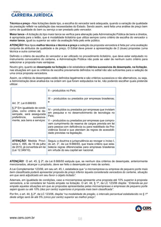 www.cers.com.br 58
Técnica e preço - Nas licitações deste tipo, a escolha do vencedor será adequada, quando a variação de qualidade
da prestação refletir na satisfação das necessidades do Estado. Sendo assim, será feita uma análise de preço bem
como de qualidade do bem ou serviço a ser prestado pelo vencedor.
Maior lance - A licitação do tipo maior lance se verifica para alienação pela Administração Pública de bens e direitos,
é apropriada para o leilão, que é modalidade licitatória que utiliza sempre como critério de escolha do vencedor o
maior lance, igual ou superior ao valor da avaliação feita pelo ente público.
ATENÇÃO! Nos tipos melhor técnica e técnica e preço a seleção da proposta vencedora é feita por uma avaliação
conjunta de atributos de qualidade e de preço. O Edital deve prever a apresentação de 2 (duas) propostas (uma
técnica e outra comercial).
Definido o critério de escolha do vencedor a ser utilizado no procedimento licitatório, que deve estar estipulado no
instrumento convocatório do certame, a Administração Pública não pode se valer de nenhum outro critério para
selecionar a proposta mais vantajosa.
Noutro giro, quanto ao desempate na licitação a lei estabelece critérios sucessivos de desempate, na licitação,
nas situações em que os critérios de escolha previamente definidos no edital não são suficientes para a seleção de
uma única proposta vencedora.
Assim, os critérios de desempates estão definidos legalmente e são critérios sucessivos e não alternativos, ou seja,
a Administração deve analisá-los na ordem em que foram estipulados na lei, não podendo escolher quais pretende
utilizar.
Art. 3º, Lei 8.666/93:
§ 2º Em igualdade de condi-
ções, como critério de de-
sempate, será assegurada
preferência, sucessiva-
mente, aos bens e serviços:
II – produzidos no País;
III – produzidos ou prestados por empresas brasileiras;
e
IV – produzidos ou prestados por empresas que invistam
em pesquisa e no desenvolvimento de tecnologia no
País;
V – produzidos ou prestados por empresas que compro-
vem cumprimento de reserva de cargos prevista em lei
para pessoa com deficiência ou para reabilitado da Pre-
vidência Social e que atendam às regras de acessibili-
dade previstas na legislação.
ATENÇÃO! Medida Provi-
sória n. 495, de 19 de julho
de 2010, já convertida em lei
(Lei 12.349/10).
Seguiu a doutrina e jurisprudência ao revogar o inciso I,
do art. 3°, da Lei 8.666/93, que trazia critério que esta-
belecia regras diferenciadas para empresas brasileiras
em virtude do seu capital ser nacional.
ATENÇÃO! O art. 45, § 2º, da Lei 8.666/93 estipula que, se nenhum dos critérios de desempate, anteriormente
mencionados, alcançar o propósito, deve ser feito o desempate por meio de sorteio.
A Lei Complementar 123/06, em seu art. 45, I, estabelece que “a microempresa ou empresa de pequeno porte mais
bem classificada poderá apresentar proposta de preço inferior àquela considerada vencedora do certame, situação
em que será adjudicado em seu favor o objeto licitado”.
Ademais, em igualdade de condições, caso a microempresa apresente uma proposta até 10% superior à proposta
vencedora, a lei considera ter havido empate na licitação. O art. 44, § 1º, da LC 123/06 dispõe: “Entende-se por
empate aquelas situações em que as propostas apresentadas pelas microempresas e empresas de pequeno porte
sejam iguais ou até 10% (dez por cento) superiores à proposta mais bem classificada”.
Por fim, o art. 44, § 2º, da LC 123/06, dispõe “na modalidade de pregão, o intervalo percentual estabelecido no § 1º
deste artigo será de até 5% (cinco por cento) superior ao melhor preço”.
 