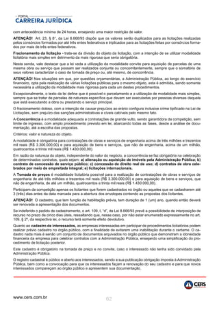 www.cers.com.br 62
com antecedência mínima de 24 horas, ensejando uma maior restrição de valor.
ATENÇÃO! Art. 23, § 8°, da Lei 8.666/93 dispõe que os valores serão duplicados para as licitações realizadas
pelos consórcios formados por até três entes federativos e triplicados para as licitações feitas por consórcios forma-
dos por mais de três entes federativos.
Fracionamento da licitação - trata-se da divisão do objeto da licitação, com a intenção de se utilizar modalidade
licitatória mais simples em detrimento da mais rigorosa que seria obrigatória.
Nesta senda, vale destacar que a lei veda a utilização da modalidade convite para aquisição de parcelas de uma
mesma obra ou serviço que possam ser realizados conjunta ou concomitantemente, sempre que o somatório de
seus valores caracterizar o caso de tomada de preço ou, até mesmo, de concorrência.
ATENÇÃO! Nas situações em que, por questões orçamentárias, a Administração Pública, ao longo do exercício
financeiro, opta pela realização de várias licitações públicas para o mesmo objeto, esta é admitida, sendo somente
necessária a utilização da modalidade mais rigorosa para cada um destes procedimentos.
Excepcionalmente, o texto da lei define que é possível o parcelamento e a utilização de modalidade mais simples,
sempre que se tratar de parcelas de natureza específica que devam ser executadas por pessoas diversas daquela
que está executando a obra ou prestando o serviço principal.
O fracionamento doloso, com a intenção de causar prejuízos ao erário configura inclusive crime tipificado na Lei de
Licitações, sem prejuízo das sanções administrativas e cíveis cabíveis pelo mesmo fato.
A Concorrência é a modalidade adequada a contratações de grande vulto, sendo garantidora da competição, sem
limite de ingresso, com amplo procedimento previsto em lei, abarcando todas as fases, desde a análise de docu-
mentação, até a escolha das propostas.
Critérios: valor e natureza do objeto.
A modalidade é obrigatória para contratações de obras e serviços de engenharia acima de três milhões e trezentos
mil reais (R$ 3.300.000,00) e para aquisição de bens e serviços, que não de engenharia, acima de um milhão,
quatrocentos e trinta mil reais (R$ 1.430.000,00).
Em razão da natureza do objeto, independente do valor do negócio, a concorrência se faz obrigatória na celebração
de determinados contratos, quais sejam: a) alienação ou aquisição de imóveis pela Administração Pública; b)
contrato de concessão de serviço público; c) concessão de direito real de uso; d) contratos de obra cele-
brados por meio de empreitada integral; e) licitações internacionais.
A Tomada de preços é modalidade licitatória possível para a realização de contratações de obras e serviços de
engenharia de até três milhões e trezentos mil reais (R$ 3.300.000,00) e para aquisição de bens e serviços, que
não de engenharia, de até um milhão, quatrocentos e trinta mil reais (R$ 1.430.000,00).
Participam da competição apenas os licitantes que forem cadastrados no órgão ou aqueles que se cadastrarem até
3 (três) dias antes da data marcada para a abertura dos envelopes contendo as propostas dos licitantes.
ATENÇÃO! O cadastro, que tem função de habilitação prévia, tem duração de 1 (um) ano, quando então deverá
ser renovada a apresentação dos documentos.
Se indeferido o pedido de cadastramento, o art. 109, I, “d”, da Lei 8.666/93 prevê a possibilidade de interposição de
recurso no prazo de cinco dias úteis, ressaltando que, nesse caso, por não estar enumerado expressamente no art.
109, § 2º, da respectiva lei, o recurso terá somente efeito devolutivo.
Quanto ao cadastro de interessados, as empresas interessadas em participar de procedimentos licitatórios podem
realizar prévio cadastro no órgão público, com a finalidade de evitarem uma inabilitação durante o certame. O ca-
dastro nada mais é senão um conjunto de documentos arquivados no órgão público que demonstram a idoneidade
financeira da empresa para celebrar contratos com a Administração Pública, ensejando uma simplificação do pro-
cedimento de licitação posterior.
Este cadastro é obrigatório na tomada de preço e no convite, caso o interessado não tenha sido convidado pela
Administração Pública.
O registro cadastral é público e aberto aos interessados, sendo a sua publicação obrigação imposta à Administração
Pública, bem como a convocação para que os interessados façam a renovação do seu cadastro e para que novos
interessados compareçam ao órgão público e apresentem sua documentação.
 