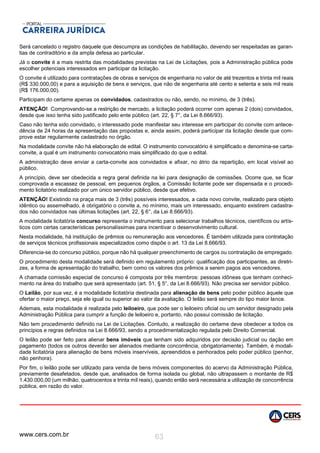 www.cers.com.br 63
Será cancelado o registro daquele que descumpra as condições de habilitação, devendo ser respeitadas as garan-
tias de contraditório e da ampla defesa ao particular.
Já o convite é a mais restrita das modalidades previstas na Lei de Licitações, pois a Administração pública pode
escolher potenciais interessados em participar da licitação.
O convite é utilizado para contratações de obras e serviços de engenharia no valor de até trezentos e trinta mil reais
(R$ 330.000,00) e para a aquisição de bens e serviços, que não de engenharia até cento e setenta e seis mil reais
(R$ 176.000,00).
Participam do certame apenas os convidados, cadastrados ou não, sendo, no mínimo, de 3 (três).
ATENÇÃO! Comprovando-se a restrição de mercado, a licitação poderá ocorrer com apenas 2 (dois) convidados,
desde que isso tenha sido justificado pelo ente público (art. 22, § 7°, da Lei 8.666/93).
Caso não tenha sido convidado, o interessado pode manifestar seu interesse em participar do convite com antece-
dência de 24 horas da apresentação das propostas e, ainda assim, poderá participar da licitação desde que com-
prove estar regularmente cadastrado no órgão.
Na modalidade convite não há elaboração de edital. O instrumento convocatório é simplificado e denomina-se carta-
convite, a qual é um instrumento convocatório mais simplificado do que o edital.
A administração deve enviar a carta-convite aos convidados e afixar, no átrio da repartição, em local visível ao
público.
A princípio, deve ser obedecida a regra geral definida na lei para designação de comissões. Ocorre que, se ficar
comprovada a escassez de pessoal, em pequenos órgãos, a Comissão licitante pode ser dispensada e o procedi-
mento licitatório realizado por um único servidor público, desde que efetivo.
ATENÇÃO! Existindo na praça mais de 3 (três) possíveis interessados, a cada novo convite, realizado para objeto
idêntico ou assemelhado, é obrigatório o convite a, no mínimo, mais um interessado, enquanto existirem cadastra-
dos não convidados nas últimas licitações (art. 22, § 6°, da Lei 8.666/93).
A modalidade licitatória concurso representa o instrumento para selecionar trabalhos técnicos, científicos ou artís-
ticos com certas características personalíssimas para incentivar o desenvolvimento cultural.
Nesta modalidade, há instituição de prêmios ou remuneração aos vencedores. É também utilizada para contratação
de serviços técnicos profissionais especializados como dispõe o art. 13 da Lei 8.666/93.
Diferencia-se do concurso público, porque não há qualquer preenchimento de cargos ou contratação de empregado.
O procedimento desta modalidade será definido em regulamento próprio: qualificação dos participantes, as diretri-
zes, a forma de apresentação do trabalho, bem como os valores dos prêmios a serem pagos aos vencedores.
A chamada comissão especial de concurso é composta por três membros: pessoas idôneas que tenham conheci-
mento na área do trabalho que será apresentado (art. 51, § 5°, da Lei 8.666/93). Não precisa ser servidor público.
O Leilão, por sua vez, é a modalidade licitatória destinada para alienação de bens pelo poder público àquele que
ofertar o maior preço, seja ele igual ou superior ao valor da avaliação. O leilão será sempre do tipo maior lance.
Ademais, esta modalidade é realizada pelo leiloeiro, que pode ser o leiloeiro oficial ou um servidor designado pela
Administração Pública para cumprir a função de leiloeiro e, portanto, não possui comissão de licitação.
Não tem procedimento definido na Lei de Licitações. Contudo, a realização do certame deve obedecer a todos os
princípios e regras definidos na Lei 8.666/93, sendo a procedimentalização regulada pelo Direito Comercial.
O leilão pode ser feito para alienar bens imóveis que tenham sido adquiridos por decisão judicial ou dação em
pagamento (todos os outros deverão ser alienados mediante concorrência, obrigatoriamente). Também, é modali-
dade licitatória para alienação de bens móveis inservíveis, apreendidos e penhorados pelo poder público (penhor,
não penhora).
Por fim, o leilão pode ser utilizado para venda de bens móveis componentes do acervo da Administração Pública,
previamente desafetados, desde que, analisados de forma isolada ou global, não ultrapassem o montante de R$
1.430.000,00 (um milhão, quatrocentos e trinta mil reais), quando então será necessária a utilização de concorrência
pública, em razão do valor.
 