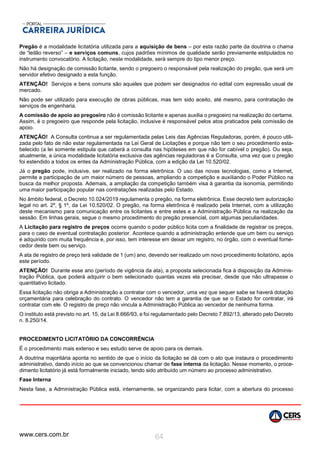 www.cers.com.br 64
Pregão é a modalidade licitatória utilizada para a aquisição de bens – por esta razão parte da doutrina o chama
de “leilão reverso” – e serviços comuns, cujos padrões mínimos de qualidade serão previamente estipulados no
instrumento convocatório. A licitação, neste modalidade, será sempre do tipo menor preço.
Não há designação de comissão licitante, sendo o pregoeiro o responsável pela realização do pregão, que será um
servidor efetivo designado a esta função.
ATENÇÃO! Serviços e bens comuns são aqueles que podem ser designados no edital com expressão usual de
mercado.
Não pode ser utilizado para execução de obras públicas, mas tem sido aceito, até mesmo, para contratação de
serviços de engenharia.
A comissão de apoio ao pregoeiro não é comissão licitante e apenas auxilia o pregoeiro na realização do certame.
Assim, é o pregoeiro que responde pela licitação, inclusive é responsável pelos atos praticados pela comissão de
apoio.
ATENÇÃO! A Consulta continua a ser regulamentada pelas Leis das Agências Reguladoras, porém, é pouco utili-
zada pelo fato de não estar regulamentada na Lei Geral de Licitações e porque não tem o seu procedimento esta-
belecido (a lei somente estipula que caberá a consulta nas hipóteses em que não for cabível o pregão). Ou seja,
atualmente, a única modalidade licitatória exclusiva das agências reguladoras é a Consulta, uma vez que o pregão
foi estendido a todos os entes da Administração Pública, com a edição da Lei 10.520/02.
Já o pregão pode, inclusive, ser realizado na forma eletrônica. O uso das novas tecnologias, como a Internet,
permite a participação de um maior número de pessoas, ampliando a competição e auxiliando o Poder Público na
busca da melhor proposta. Ademais, a ampliação da competição também visa à garantia da isonomia, permitindo
uma maior participação popular nas contratações realizadas pelo Estado.
No âmbito federal, o Decreto 10.024/2019 regulamenta o pregão, na forma eletrônica. Esse decreto tem autorização
legal no art. 2º, § 1º, da Lei 10.520/02. O pregão, na forma eletrônica é realizado pela Internet, com a utilização
deste mecanismo para comunicação entre os licitantes e entre estes e a Administração Pública na realização da
sessão. Em linhas gerais, segue o mesmo procedimento do pregão presencial, com algumas peculiaridades.
A Licitação para registro de preços ocorre quando o poder público licita com a finalidade de registrar os preços,
para o caso de eventual contratação posterior. Acontece quando a administração entende que um bem ou serviço
é adquirido com muita frequência e, por isso, tem interesse em deixar um registro, no órgão, com o eventual forne-
cedor deste bem ou serviço.
A ata de registro de preço terá validade de 1 (um) ano, devendo ser realizado um novo procedimento licitatório, após
este período.
ATENÇÃO! Durante esse ano (período de vigência da ata), a proposta selecionada fica à disposição da Adminis-
tração Pública, que poderá adquirir o bem selecionado quantas vezes ela precisar, desde que não ultrapasse o
quantitativo licitado.
Essa licitação não obriga a Administração a contratar com o vencedor, uma vez que sequer sabe se haverá dotação
orçamentária para celebração do contrato. O vencedor não tem a garantia de que se o Estado for contratar, irá
contratar com ele. O registro de preço não vincula a Administração Pública ao vencedor de nenhuma forma.
O instituto está previsto no art. 15, da Lei 8.666/93, e foi regulamentado pelo Decreto 7.892/13, alterado pelo Decreto
n. 8.250/14.
PROCEDIMENTO LICITATÓRIO DA CONCORRÊNCIA
É o procedimento mais extenso e seu estudo serve de apoio para os demais.
A doutrina majoritária aponta no sentido de que o início da licitação se dá com o ato que instaura o procedimento
administrativo, dando início ao que se convencionou chamar de fase interna da licitação. Nesse momento, o proce-
dimento licitatório já está formalmente iniciado, tendo sido atribuído um número ao processo administrativo.
Fase Interna
Nesta fase, a Administração Pública está, internamente, se organizando para licitar, com a abertura do processo
 