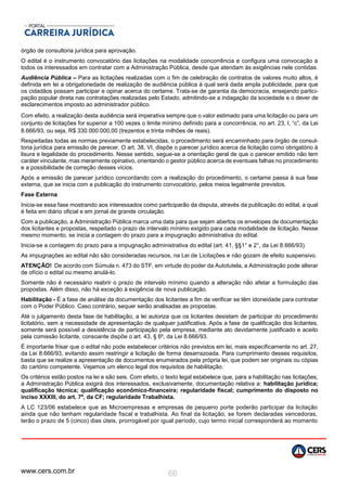 www.cers.com.br 66
órgão de consultoria jurídica para aprovação.
O edital é o instrumento convocatório das licitações na modalidade concorrência e configura uma convocação a
todos os interessados em contratar com a Administração Pública, desde que atendam às exigências nele contidas.
Audiência Pública – Para as licitações realizadas com o fim de celebração de contratos de valores muito altos, é
definida em lei a obrigatoriedade de realização de audiência pública à qual será dada ampla publicidade, para que
os cidadãos possam participar e opinar acerca do certame. Trata-se de garantia da democracia, ensejando partici-
pação popular direta nas contratações realizadas pelo Estado, admitindo-se a indagação da sociedade e o dever de
esclarecimentos imposto ao administrador público.
Com efeito, a realização desta audiência será imperativa sempre que o valor estimado para uma licitação ou para um
conjunto de licitações for superior a 100 vezes o limite mínimo definido para a concorrência, no art. 23, I, “c”, da Lei
8.666/93, ou seja, R$ 330.000.000,00 (trezentos e trinta milhões de reais).
Respeitadas todas as normas previamente estabelecidas, o procedimento será encaminhado para órgão de consul-
toria jurídica para emissão de parecer. O art. 38, VI, dispõe o parecer jurídico acerca da licitação como obrigatório à
lisura e legalidade do procedimento. Nesse sentido, segue-se a orientação geral de que o parecer emitido não tem
caráter vinculante, mas meramente opinativo, orientando o gestor público acerca de eventuais falhas no procedimento
e a possibilidade de correção desses vícios.
Após a emissão de parecer jurídico concordando com a realização do procedimento, o certame passa à sua fase
externa, que se inicia com a publicação do instrumento convocatório, pelos meios legalmente previstos.
Fase Externa
Inicia-se essa fase mostrando aos interessados como participarão da disputa, através da publicação do edital, a qual
é feita em diário oficial e em jornal de grande circulação.
Com a publicação, a Administração Pública marca uma data para que sejam abertos os envelopes de documentação
dos licitantes e propostas, respeitado o prazo de intervalo mínimo exigido para cada modalidade de licitação. Nesse
mesmo momento, se inicia a contagem do prazo para a impugnação administrativa do edital.
Inicia-se a contagem do prazo para a impugnação administrativa do edital (art. 41, §§1° e 2°, da Lei 8.666/93).
As impugnações ao edital não são consideradas recursos, na Lei de Licitações e não gozam de efeito suspensivo.
ATENÇÃO! De acordo com Súmula n. 473 do STF, em virtude do poder da Autotutela, a Administração pode alterar
de ofício o edital ou mesmo anulá-lo.
Somente não é necessário reabrir o prazo de intervalo mínimo quando a alteração não afetar a formulação das
propostas. Além disso, não há exceção à exigência de nova publicação.
Habilitação - É a fase de análise da documentação dos licitantes a fim de verificar se têm idoneidade para contratar
com o Poder Público. Caso contrário, sequer serão analisadas as propostas.
Até o julgamento desta fase de habilitação, a lei autoriza que os licitantes desistam de participar do procedimento
licitatório, sem a necessidade de apresentação de qualquer justificativa. Após a fase de qualificação dos licitantes,
somente será possível a desistência de participação pela empresa, mediante ato devidamente justificado e aceito
pela comissão licitante, consoante dispõe o art. 43, § 6º, da Lei 8.666/93.
É importante frisar que o edital não pode estabelecer critérios não previstos em lei, mais especificamente no art. 27,
da Lei 8.666/93, evitando assim restringir a licitação de forma desarrazoada. Para cumprimento desses requisitos,
basta que se realize a apresentação de documentos enumerados pela própria lei, que podem ser originais ou cópias
do cartório competente. Vejamos um elenco legal dos requisitos de habilitação.
Os critérios estão postos na lei e são seis. Com efeito, o texto legal estabelece que, para a habilitação nas licitações,
a Administração Pública exigirá dos interessados, exclusivamente, documentação relativa a: habilitação jurídica;
qualificação técnica; qualificação econômico-financeira; regularidade fiscal; cumprimento do disposto no
inciso XXXIII, do art. 7º, da CF; regularidade Trabalhista.
A LC 123/06 estabelece que as Microempresas e empresas de pequeno porte poderão participar da licitação
ainda que não tenham regularidade fiscal e trabalhista. Ao final da licitação, se forem declaradas vencedoras,
terão o prazo de 5 (cinco) dias úteis, prorrogável por igual período, cujo termo inicial corresponderá ao momento
 
