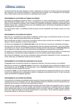 www.cers.com.br 68
Os demais licitantes não estão obrigados a aceitar a celebração do contrato nos moldes da proposta apresentada
pelo vencedor e, não havendo interessados, o procedimento será revogado, com a realização de nova licitação,
caso o Poder Público ainda tenha interesse na celebração deste contrato.
PROCEDIMENTO LICITATÓRIO DA TOMADA DE PREÇOS
Na licitação de modalidade Tomada de Preços, o procedimento é o mesmo estudado para a concorrência, porém
NÃO HÁ FASE DE HABILITAÇÃO, uma vez que os licitantes já estão previamente cadastrados. Haverá somente a
abertura dos envelopes de propostas, após a análise dos Certificados de Registros cadastrais apresentados pelos
licitantes. Nesse caso, o cadastro funciona como uma habilitação prévia, não havendo necessidade de juntada ou
apresentação de novos documentos.
Em virtude dessas regras, a modalidade tomada de preços torna-se modalidade mais simples e tende a ser muito
mais célere.
PROCEDIMENTO LICITATÓRIO DO CONVITE
Mais uma vez, o procedimento é mais rápido e simplificado, também segue um procedimento similar ao da concor-
rência, contudo, algumas peculiaridades devem ser apontadas.
Não há publicação de edital. O instrumento convocatório (carta-convite) é enviado aos convidados e, em seguida,
afixado no átrio da repartição, em local visível ao público.
Os prazos para recursos são de 2 (dois) dias úteis (e não de 5 dias como nas demais modalidades estudadas).
Se forem todos os licitantes inabilitados ou desclassificadas todas as propostas apresentadas, o prazo para diligên-
cias definido no art. 48, § 3º, da Lei 8.666/93 poderá ser reduzido de 8 (oito) dias úteis para 3 (três) dias úteis para
que se adéquem ao edital, trazendo novos documentos de qualificação ou apresentando nova proposta.
Em relação à comissão licitante, se ficar comprovada a escassez de pessoal, em pequenos órgãos, a Comissão pode
ser dispensada e o procedimento licitatório realizado por um único servidor público, desde que efetivo.
Não há fase de habilitação, uma vez que os licitantes já estão previamente cadastrados ou foram convidados (de-
vendo, nesse caso, se cadastrarem antes do início do certame).
PROCEDIMENTO LICITATÓRIO DO CONCURSO E DO LEILÃO
O concurso possui procedimento definido em regulamento específico, não tendo previsão na Lei 8.666/93.
Relembre-se, somente que o Intervalo mínimo, no concurso, a ser respeitado entre a publicação do edital e o início
do procedimento, será de 45 dias, por definição legal, e que a Comissão Licitante do concurso é diferenciada e
denominada comissão especial de concurso.
Em relação ao leilão, a Lei de Licitações determina que o procedimento será realizado pelo leiloeiro e que o intervalo
mínimo a ser respeitado entre a publicação do edital e a realização do procedimento será de 15 dias. As demais
regras são definidas em legislação específica.
PROCEDIMENTO LICITATÓRIO DO PREGÃO
O procedimento da licitação na modalidade pregão apresenta inúmeras peculiaridades. A principal é o procedimento
invertido previsto na Lei 10.520/02 e, por isso, esta modalidade licitatória se diferencia de forma substancial do pro-
cedimento da concorrência, conferindo maior celeridade ao certame.
Relembre-se que o pregão é modalidade licitatória realizada pelo Poder Público para aquisição de bens e serviços
comuns, que são definidos em lei como aqueles cujos padrões de desempenho e qualidade possam ser objetiva-
mente definidos pelo edital, por meio de especificações usuais no mercado. Ademais, o pregão é sempre realizado
tendo como critério de escolha do vencedor exclusivamente o “menor preço”, não se admitindo qualquer outro tipo,
previamente definido no instrumento convocatório.
 