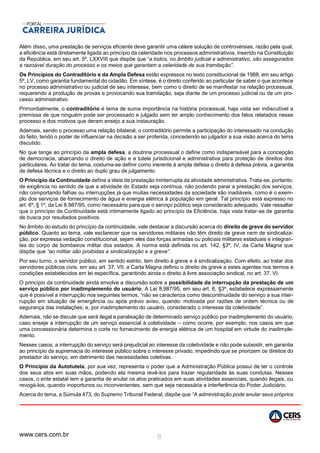 www.cers.com.br 8
Além disso, uma prestação de serviços eficiente deve garantir uma célere solução de controvérsias, razão pela qual,
a eficiência está diretamente ligada ao princípio da celeridade nos processos administrativos, inserido na Constituição
da República, em seu art. 5º, LXXVIII que dispõe que “a todos, no âmbito judicial e administrativo, são assegurados
a razoável duração do processo e os meios que garantam a celeridade de sua tramitação”.
Os Princípios do Contraditório e da Ampla Defesa estão expressos no texto constitucional de 1988, em seu artigo
5º, LV, como garantia fundamental do cidadão. Em síntese, é o direito conferido ao particular de saber o que acontece
no processo administrativo ou judicial de seu interesse, bem como o direito de se manifestar na relação processual,
requerendo a produção de provas e provocando sua tramitação, seja diante de um processo judicial ou de um pro-
cesso administrativo.
Primordialmente, o contraditório é tema de suma importância na história processual, haja vista ser indiscutível a
premissa de que ninguém pode ser processado e julgado sem ter amplo conhecimento dos fatos relatados nesse
processo e dos motivos que deram ensejo a sua instauração.
Ademais, sendo o processo uma relação bilateral, o contraditório permite a participação do interessado na condução
do feito, tendo o poder de influenciar na decisão a ser proferida, concedendo ao julgador a sua visão acerca do tema
discutido.
No que tange ao princípio da ampla defesa, a doutrina processual o define como indispensável para a concepção
de democracia, abarcando o direito de ação e a tutela jurisdicional e administrativa para proteção de direitos dos
particulares. Ao tratar do tema, costuma-se definir como inerente à ampla defesa o direito à defesa prévia, a garantia
de defesa técnica e o direito ao duplo grau de julgamento.
O Princípio da Continuidade define a ideia de prestação ininterrupta da atividade administrativa. Trata-se, portanto,
de exigência no sentido de que a atividade do Estado seja contínua, não podendo parar a prestação dos serviços,
não comportando falhas ou interrupções já que muitas necessidades da sociedade são inadiáveis, como é o exem-
plo dos serviços de fornecimento de água e energia elétrica à população em geral. Tal princípio está expresso no
art. 6º, § 1º, da Lei 8.987/95, como necessário para que o serviço público seja considerado adequado. Vale ressaltar
que o princípio da Continuidade está intimamente ligado ao princípio da Eficiência, haja vista tratar-se de garantia
de busca por resultados positivos.
No âmbito do estudo do princípio da continuidade, vale destacar a discursão acerca do direito de greve do servidor
público. Quanto ao tema, vale esclarecer que os servidores militares não têm direito de greve nem de sindicaliza-
ção, por expressa vedação constitucional, sejam eles das forças armadas ou policiais militares estaduais e integran-
tes do corpo de bombeiros militar dos estados. A norma está definida no art. 142, §3º, IV, da Carta Magna que
dispõe que “ao militar são proibidas a sindicalização e a greve”.
Por seu turno, o servidor público, em sentido estrito, tem direito à greve e à sindicalização. Com efeito, ao tratar dos
servidores públicos civis, em seu art. 37, VII, a Carta Magna definiu o direito de greve a estes agentes nos termos e
condições estabelecidos em lei específica, garantindo ainda o direito à livre associação sindical, no art. 37, VI.
O princípio da continuidade ainda envolve a discursão sobre a possibilidade da interrupção da prestação de um
serviço público por inadimplemento do usuário. A Lei 8.987/95, em seu art. 6, §3º, estabelece expressamente
que é possível a interrupção nos seguintes termos, “não se caracteriza como descontinuidade do serviço a sua inter-
rupção em situação de emergência ou após prévio aviso, quando: motivada por razões de ordem técnica ou de
segurança das instalações; e, por inadimplemento do usuário, considerado o interesse da coletividade”.
Ademais, não se discute que será ilegal a paralisação de determinado serviço público por inadimplemento do usuário,
caso enseje a interrupção de um serviço essencial à coletividade – como ocorre, por exemplo, nos casos em que
uma concessionária determina o corte no fornecimento de energia elétrica de um hospital em virtude do inadimple-
mento.
Nesses casos, a interrupção do serviço será prejudicial ao interesse da coletividade e não pode subsistir, em garantia
ao princípio da supremacia do interesse público sobre o interesse privado, impedindo que se priorizem os direitos do
prestador do serviço, em detrimento das necessidades coletivas.
O Princípio da Autotutela, por sua vez, representa o poder que a Administração Pública possui de ter o controle
dos seus atos em suas mãos, podendo ela mesma revê-los para trazer regularidade às suas condutas. Nesses
casos, o ente estatal tem a garantia de anular os atos praticados em suas atividades essenciais, quando ilegais, ou
revogá-los, quando inoportunos ou inconvenientes, sem que seja necessária a interferência do Poder Judiciário.
Acerca do tema, a Súmula 473, do Supremo Tribunal Federal, dispõe que “A administração pode anular seus próprios
 