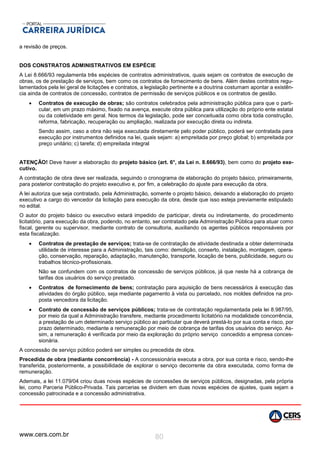 www.cers.com.br 80
a revisão de preços.
DOS CONSTRATOS ADMINISTRATIVOS EM ESPÉCIE
A Lei 8.666/93 regulamenta três espécies de contratos administrativos, quais sejam os contratos de execução de
obras, os de prestação de serviços, bem como os contratos de fornecimento de bens. Além destes contratos regu-
lamentados pela lei geral de licitações e contratos, a legislação pertinente e a doutrina costumam apontar a existên-
cia ainda de contratos de concessão, contratos de permissão de serviços públicos e os contratos de gestão.
 Contratos de execução de obras; são contratos celebrados pela administração pública para que o parti-
cular, em um prazo máximo, fixado na avença, execute obra pública para utilização do próprio ente estatal
ou da coletividade em geral. Nos termos da legislação, pode ser conceituada como obra toda construção,
reforma, fabricação, recuperação ou ampliação, realizada por execução direta ou indireta.
Sendo assim, caso a obra não seja executada diretamente pelo poder público, poderá ser contratada para
execução por instrumentos definidos na lei, quais sejam: a) empreitada por preço global; b) empreitada por
preço unitário; c) tarefa; d) empreitada integral
ATENÇÃO! Deve haver a elaboração do projeto básico (art. 6°, da Lei n. 8.666/93), bem como do projeto exe-
cutivo.
A contratação de obra deve ser realizada, seguindo o cronograma de elaboração do projeto básico, primeiramente,
para posterior contratação do projeto executivo e, por fim, a celebração do ajuste para execução da obra.
A lei autoriza que seja contratado, pela Administração, somente o projeto básico, deixando a elaboração do projeto
executivo a cargo do vencedor da licitação para execução da obra, desde que isso esteja previamente estipulado
no edital.
O autor do projeto básico ou executivo estará impedido de participar, direta ou indiretamente, do procedimento
licitatório, para execução da obra, podendo, no entanto, ser contratado pela Administração Pública para atuar como
fiscal, gerente ou supervisor, mediante contrato de consultoria, auxiliando os agentes públicos responsáveis por
esta fiscalização.
 Contratos de prestação de serviços; trata-se de contratação de atividade destinada a obter determinada
utilidade de interesse para a Administração, tais como: demolição, conserto, instalação, montagem, opera-
ção, conservação, reparação, adaptação, manutenção, transporte, locação de bens, publicidade, seguro ou
trabalhos técnico-profissionais.
Não se confundem com os contratos de concessão de serviços públicos, já que neste há a cobrança de
tarifas dos usuários do serviço prestado.
 Contratos de fornecimento de bens; contratação para aquisição de bens necessários à execução das
atividades do órgão público, seja mediante pagamento à vista ou parcelado, nos moldes definidos na pro-
posta vencedora da licitação.
 Contrato de concessão de serviços públicos; trata-se de contratação regulamentada pela lei 8.987/95,
por meio da qual a Administração transfere, mediante procedimento licitatório na modalidade concorrência,
a prestação de um determinado serviço público ao particular que deverá prestá-lo por sua conta e risco, por
prazo determinado, mediante a remuneração por meio de cobrança de tarifas dos usuários do serviço. As-
sim, a remuneração é verificada por meio da exploração do próprio serviço concedido a empresa conces-
sionária.
A concessão de serviço público poderá ser simples ou precedida de obra.
Precedida de obra (mediante concorrência) - A concessionária executa a obra, por sua conta e risco, sendo-lhe
transferida, posteriormente, a possibilidade de explorar o serviço decorrente da obra executada, como forma de
remuneração.
Ademais, a lei 11.079/04 criou duas novas espécies de concessões de serviços públicos, designadas, pela própria
lei, como Parceria Público-Privada. Tais parcerias se dividem em duas novas espécies de ajustes, quais sejam a
concessão patrocinada e a concessão administrativa.
 