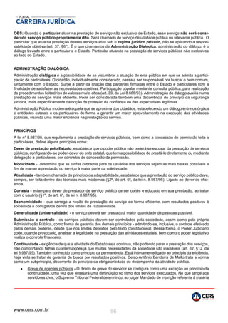 www.cers.com.br 86
OBS: Quando o particular atuar na prestação de serviço não exclusivo de Estado, esse serviço não será consi-
derado serviço público propriamente dito. Será chamado de serviço de utilidade pública ou relevante pública. O
particular que atua na prestação desses serviços atua sob o regime jurídico privado, não se aplicando a respon-
sabilidade objetiva (art. 37, §6°). É o que chamamos de Administração Dialógica, administração do diálogo, é o
diálogo travado entre o particular e o Estado. Particular atuando na prestação de serviços públicos não exclusivos
ao lado do Estado.
ADMINISTRAÇÃO DIALÓGICA
Administração dialógica é a possibilidade de se vislumbrar a atuação do ente público em que se admita a partici-
pação de particulares. O cidadão, individualmente considerado, passa a ser responsável por buscar o bem comum,
juntamente com o Estado. Surge a partir da criação das parcerias firmadas entre o Estado e particulares com a
finalidade de satisfazer as necessidades coletivas. Participação popular mediante consulta pública, para realização
de procedimentos licitatórios de valores muito altos (art. 39, da Lei 8.666/93). Administração do diálogo auxilia numa
prestação de serviços mais eficiente. Pode ser considerada também uma decorrência do princípio da segurança
jurídica, mais especificamente da noção de proteção da confiança ou das expectativas legítimas.
Administração Pública moderna é aquela que se aproxima dos cidadãos, estabelecendo um diálogo entre os órgãos
e entidades estatais e os particulares de forma a garantir um maior aproveitamento na execução das atividades
públicas, visando uma maior eficiência na prestação do serviço.
PRINCÍPIOS
A lei n° 8.987/95, que regulamenta a prestação de serviços públicos, bem como a concessão de permissão feita a
particulares, define alguns princípios como:
Dever de prestação pelo Estado, estabelece que o poder público não poderá se escusar da prestação de serviços
públicos, configurando-se poder-dever do ente estatal, que tem a possibilidade de prestá-lo diretamente ou mediante
delegação a particulares, por contratos de concessão de permissão.
Modicidade - determina que as tarifas cobradas para os usuários dos serviços sejam as mais baixas possíveis a
fim de manter a prestação do serviço à maior parte da coletividade.
Atualidade - também chamado de princípio da adaptabilidade, estabelece que a prestação do serviço público deve,
sempre, ser feita dentro das técnicas mais modernas (§2º, do art. 6º, da lei n. 8.987/95). Ligado ao dever de efici-
ência.
Cortesia - estampa o dever do prestador de serviço público de ser cortês e educado em sua prestação, ao tratar
com o usuário (§1º, do art. 6", da lei n. 8.987/95).
Economicidade - que carrega a noção de prestação do serviço de forma eficiente, com resultados positivos à
sociedade e com gastos dentro dos limites da razoabilidade.
Generalidade (universalidade) - o serviço deverá ser prestado à maior quantidade de pessoas possível.
Submissão a controle - os serviços públicos devem ser controlados pela sociedade, assim como pela própria
Administração Pública, como forma de garantia dos demais princípios - admitindo-se, inclusive, o controle efetivado
pelos demais poderes, desde que nos limites definidos pelo texto constitucional. Dessa forma, o Poder Judiciário
pode, quando provocado, analisar a legalidade na prestação das atividades estatais, bem como o poder legislativo
realiza o controle financeiro.
Continuidade - exigência de que a atividade do Estado seja continua, não podendo parar a prestação dos serviços,
não comportando falhas ou interrupções já que muitas necessidades da sociedade são inadiáveis (art. 62, §12, da
lei 8.987/95). Também conhecido como princípio da permanência. Está intimamente ligado ao princípio da eficiência,
haja vista se tratar de garantia de busca por resultados positivos. Celso Antônio Bandeira de Mello trata a norma
como um subprincípio, decorrente do princípio da obrigatoriedade do desempenho da atividade pública.
 Greve de agentes públicos - O direito de greve do servidor se configura como uma exceção ao princípio da
continuidade, uma vez que ensejará uma diminuição no ritmo dos serviços executados. No que tange aos
servidores civis, o Supremo Tribunal Federal determinou, ao julgar Mandado de Injunção referente à matéria
 