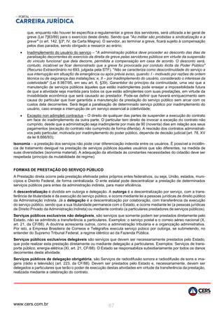 www.cers.com.br 87
que, enquanto não houver lei específica a regulamentar a greve dos servidores, será utilizada a lei geral de
greve (Lei 7]83/89) para o exercício deste direito. Sendo que ''Ao militar são proibidas a sindicalização e a
greve"' (o art. 142, §3º, IV, da Carta Magna). O servidor, ao terminar a greve, ficará sujeito à compensação
pelos dias parados, sendo obrigado a ressarcir ao erário;
 Inadimplemento do usuário do serviço – "A administração pública deve proceder ao desconto das dias de
paralisação decorrentes do exercício da direita de greve pelas servidores públicos em virtude da suspensão
do vínculo funciona! que dela decorre, permitida a compensação em casa de acordo. O desconto será,
contudo, incabível se ficar demonstrado que a greve foi provocada por conduto ilícita da Poder Público"
(Recurso Extraordinário no 693, julgada pela STF). "Não se caracteriza como descontinuidade do serviço a
sua interrupção em sltuaç6o de emergência ou após prévia aviso, quando: I - motivado por razões de ordem
técnica ou de segurança das instalações; e, II – por Inadimplemento do usuário, considerado o interesse da
coletividade" (Lei 8.987/95, em seu art. 6, §39). Garantidor do princípio da continuidade, uma vez que a
manutenção de serviços públicos àqueles que estão inadimplentes pode ensejar a impossibilidade futura
de que a atividade seja mantida para todos os que estão adimplentes com suas prestações, em virtude da
inviabilidade econômica que será causado ao prestador. Pode-se definir que haverá enriquecimento sem
causa do particular que tiver garantida a manutenção da prestação do serviço público sem arcar com os
custos dela decorrentes. Será ilegal a paralisação de determinado serviço público por inadimplemento do
usuário, caso enseje a interrupção de um serviço essencial à coletividade;
 Exceptio non adimpleti contractus – O direito de qualquer das partes de suspender a execução do contrato
em face do inadimplemento da outra parte. O particular tem direito de invocar a exceção do contrato não
cumprido, desde que a administração seja inadimplente por mais de 90 (noventa) dias em relação aos seus
pagamentos {exceção do contrato não cumprindo de forma diferida). A rescisão dos contratos administrati-
vos pelo particular, motivada por inadimplemento do poder público, depende de decisão judicial {art. 78, XV
da lei 8.666/93);
Isonomia – a prestação dos serviços não pode criar diferenciação indevida entre os usuários. É possível a incidên-
cia de tratamento desigual na prestação de serviços públicos àqueles usuários que são diferentes, na medida de
suas diversidades (isonomia material). A adequação da atividade às constantes necessidades do cidadão deve ser
respeitada (princípio da mutabilidade de regime).
FORMAS DE PRESTAÇÃO DO SERVIÇO PÚBLICO
A Prestação direta ocorre pela prestação efetivada pelos próprios entes federativos, ou seja, União, estados, muni-
cípios e Distrito Federal, de forma centralizada. O ente estatal pode descentralizar a prestação de determinados
serviços públicos para entes da administração indireta, para maior eficiência.
A descentralização é dividida em outorga e delegação. A outorga é a descentralização por serviço, com a trans-
ferência de titularidade e da execução do serviço público, e ocorre mediante lei a pessoas jurídicas de direito público
da Administração indireta. Já a delegação é a descentralização por colaboração, com transferência da execução
do serviço público, sendo que a sua titularidade permanece com o Estado, e ocorre mediante lei (a pessoas jurídicas
de Direito Privado da Administração Indireta) ou mediante contrato (a particulares prestadores de serviços públicos).
Serviços públicos exclusivos não delegáveis, são serviços que somente podem ser prestados diretamente pelo
Estado, não se admitindo a transferência a particulares. Exemplos: o serviço postal e o correio aéreo nacional (X,
art. 21, da CF/88). A doutrina acrescenta outros, como a administração tributária e a organização administrativa.
Por isto, a Empresa Brasileira de Correios e Telégrafos executa serviço púbico por outorga, se submetendo, no
entender do Supremo Tribunal Federal, a regime idêntico ao da Fazenda Pública.
Serviços públicos exclusivos delegáveis são serviços que devem ser necessariamente prestados pelo Estado,
que pode realizar esta prestação diretamente ou mediante delegação a particulares. Exemplos: Serviços de trans-
porte público, energia elétrica (XI, art. 21, CF/88). O Estado se responsabiliza subsidiariamente por todos os danos
decorrentes desta atividade.
Serviços públicos de delegação obrigatória, são Serviços de radiodifusão sonora e radiodifusão de sons e ima-
gens (rádio e televisão) (art. 223, da CF/88). Devem ser prestados pelo Estado e, necessariamente, devem ser
delegados a particulares que terão o poder de execução destas atividades em virtude da transferência da prestação,
realizada mediante a celebração do contrato.
 