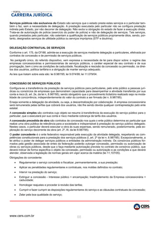 www.cers.com.br 88
Serviços públicos não exclusivos do Estado são serviços que o estado presta estes serviços e o particular tam-
bém o faz, sem a necessidade de delegação. A prestação executada pelo particular não se configura prestação
indireta pelo Estado, por não decorrer de delegação. Não exclui a obrigação do estado de fazer a execução direta.
Trata-se de autorização de polícia (exercício do poder de polícia) e não de delegação de serviços. Tais serviços,
quando prestados pelo particular, não ostentam a qualificação de serviços públicos propriamente ditos, sendo, por-
tanto, designados serviços de utilidade pública ou serviços impróprios (STF e doutrina).
DELEGAÇÃO CONTRATUAL DE SERVIÇOS
Conforme o art. 175, da CF/88, admite-se a execução de serviços mediante delegação a particulares, efetivada por
contratos de concessão e de permissão de serviços públicos.
No parágrafo único, do referido dispositivo, vem expressa a necessidade de lei para dispor sobre: o regime das
empresas concessionárias e permissionárias de serviços públicos, o caráter especial de seu contrato e de sua
prorrogação, bem c:omo as condições de caducidade, fiscalização e rescisão da concessão ou permissão, os direi-
tos dos usuários, política tarifária e a obrigação de manter serviço adequado.
As leis que tratam sobre esta são: lei 8.987/95; lei 9.074/99; lei 11.079/04.
CONCESSÃO DE SERVIÇOS PÚBLICOS
Configura-se a transferência da prestação de serviços públicos para particulares, pelo ente público a pessoas jurí-
dicas ou consórcios de empresas que demonstrem capacidade para desempenhar a atividade transferida por sua
conta e risco (li, art. 2e, da lei n, 8.987/95), sendo obrigatório que o procedimento licitatório realizado seja na moda-
lidade de concorrência, independentemente do valor do contrato a ser firmado (lei n. 8.987/95).
Enseja somente a delegação da atividade, ou seja, a descentralização por colaboração. A empresa concessionária
será remunerada pelas tarifas que cobrará dos usuários, não lhe sendo devida qualquer contraprestação pelo ente
estatal.
A concessão simples são contratos cujo objeto se resume à transferência da execução do serviço público para o
particular, que o executará por sua conta e risco mediante cobrança de tarifa dos usuários.
A concessão precedida de obra são contratos de concessão nos quais o ente público determina ao particular que
realize uma obra pública de relevância para a sociedade e indispensável à prestação do serviço público delegado.
Nestes casos, o particular deverá executar a obra às suas expensas, sendo remunerado, posteriormente, pela ex-
ploração do serviço decorrente da obra (art. 2º, III, da lei 8.987/95).
O poder concedente é o ente federativo responsável pela execução da atividade delegada, respeitando as com-
petências constitucionais para a prestação dos serviços públicos (I, art. 2º da lei n. 8.987/95). Excepcionalmente, a
lei atribui o poder de delegar serviços públicos a entidades da administração indireta. Os consórcios públicos for-
mados pela gestão associada de entes da federação poderão outorgar concessão, permissão ou autorização de
obras ou serviços públicos, desde que o faça mediante autorização prevista no contrato de consórcio público, que
deverá indicar de forma especifica o objeto da concessão, permissão ou autorização e as condições a que deverá
atender, observada a legislação de normas gerais em vigor acerca da matéria (lei 11,107/05).
Obrigações do concedente:
 Regulamentar o serviço concedido e fiscalizar, permanentemente, a sua prestação;
 Aplicar as penalidades regulamentares e contratuais, nos moldes definidos no contrato;
 Intervir na prestação do serviço;
 Extinguir a concessão - Interesse público = encampação; Inadimplemento da Empresa concessionária =
caducidade;
 Homologar reajustes e proceder à revisão das tarifas;
 Cumprir e fazer cumprir as disposições regulamentares do serviço e as cláusulas contratuais da concessão;
 Zelar pela boa qualidade do serviço;
 