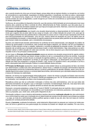 www.cers.com.br 9
atos, quando eivados de vícios que os tornam ilegais, porque deles não se originam direitos; ou revogá-los, por motivo
de conveniência ou oportunidade, respeitados os direitos adquiridos, e ressalvada, em todos os casos, a apreciação
judicial”1. Da mesma forma, dispõe o art. 53 da lei 9.784/99 que “A Administração deve anular seus próprios atos,
quando eivados de vício de legalidade, e pode revogá-los por motivo de conveniência ou oportunidade, respeitados
os direitos adquiridos”.
Verifica-se, de uma análise do dispositivo transcrito, que não precisa a Administração ser provocada para rever seus
próprios atos, podendo ser feito o controle de ofício; diferentemente do Poder Judiciário, que não pode atuar no
exercício do controle das atividades estatais sem que haja provocação para tanto. Ademais, o exercício da autotutela
não afasta a incidência da tutela jurisdicional.
O Princípio da Razoabilidade visa impedir uma atuação desarrazoada ou despropositada do Administrador, defi-
nindo que o agente não se pode valer de seu cargo ou função, com a falsa intenção de cumprir a lei, para agir de
forma ilegal e arbitrária fora dos padrões éticos e adequados ao senso comum. Este princípio representa certo limite
para discricionariedade do administrador, uma vez que, mesmo diante de situações em que a lei define mais de
uma possibilidade de atuação, a interpretação do agente estatal deve-se pautar pelos padrões de escolha efetivados
pelo homem médio da sociedade, sem o cometimento de excessos.
Quando uma determinada decisão administrativa for proferida de forma desarrazoada, sob alegação de análise de
critérios de oportunidade e conveniência, esta conduta será ilegal e ilegítima, por ofender a lei em sua finalidade e
poderá o Poder judiciário corrigir a violação, realizando o controle de legalidade da atuação viciada. Com efeito, não
obstante não se admita que a correição judicial possa invadir o mérito administrativo, haja vista pertencer ao admi-
nistrador valorar a melhor atuação em cada caso concreto, não se deve esquecer que a discricionariedade encontra
respaldo na lei e nos princípios constitucionais.
Já com base no Princípio da Proporcionalidade espera-se sempre uma atuação proporcional do agente público,
um equilíbrio entre os motivos que deram ensejo à prática do ato e a consequência jurídica da conduta. A grande
finalidade deste preceito é evitar abusos na atuação de agentes públicos, ou seja, impedir que as condutas inade-
quadas desses agentes ultrapassem os limites no que tange à adequação, no desempenho de suas funções em
relação aos fatos que ensejaram a conduta do Estado. Logo, buscar um equilíbrio entre o ato praticado e os fins a
serem alcançados pela Administração Pública é a essencialidade desse princípio.
O Princípio da Motivação representa o dever imposto ao ente estatal indicar os pressupostos de fato e de direito
que determinaram a prática dos atos administrativos. Dessa forma, a validade da atuação administrativa depende
da apresentação formal dos fundamentos fáticos e jurídicos justificadores da decisão adotada, assim como da cor-
relação lógica entre esses motivos e a conduta deles decorrentes, demonstrando que a atividade estatal se direciona
à busca do interesse da coletividade.
Ademais, em termos de regulamentação infraconstitucional, o dever de motivar a atuação do Estado mais encontra
fundamento, no âmbito federal, no art. 50 da lei 9.784/99 que estabelece que “Art. 50. Os atos administrativos deverão
ser motivados, com indicação dos fatos e dos fundamentos jurídicos...”.
Ressalte-se ainda que não se confundem motivação e motivos dos atos administrativos, uma vez que estes são
elementos formadores da atuação e que a motivação é somente a fundamentação deste ato, mas esse tema será
tratado, de forma mais acurada, no capítulo atinente ao estudo dos atos administrativos.
Outrossim, consoante estabelece o artigo 50, §1º da lei 9.784/99 “A motivação deve ser explícita, clara e congruente,
podendo consistir em declaração de concordância com fundamentos de anteriores pareceres, informações, deci-
sões ou propostas, que, neste caso, serão parte integrante do ato.”
Tal situação configura o que a doutrina administrativa resolveu denominar motivação aliunde dos atos administrati-
vos e ocorre todas as vezes que a motivação de um determinado ato remete à de ato anterior que embasa sua edição
– ou seja, ao invés de o administrador público justificar apenas a razão do seu ato, ele o faz com base em motivos
expostos em conduta previamente editada.
Quanto à Isonomia, analisada formalmente, veda tratamento diferenciado às pessoas por motivos de índole pes-
soal, de forma a garantir-se uma padronização de condutas do Estado em relação aos cidadãos. Por seu turno,
1. No mesmo sentido, dispõe a Súmula 346 do próprio Supremo Tribunal Federal, definindo a possibilidade de anulação de atos administrativos, por decisão
da própria Administração Pública. Analise-se o dispositivo sumulado: “A administra‫חד‬o p‫ת‬blica pode declarar a nulidade dos seus pr‫ף‬prios atos”.
 