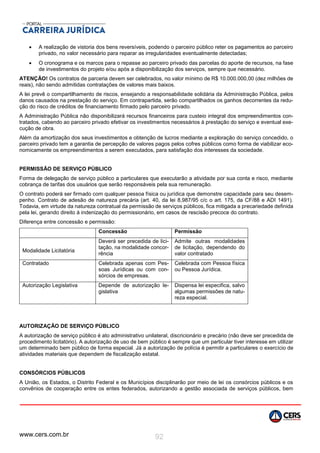 www.cers.com.br 92
 A realização de vistoria dos bens reversíveis, podendo o parceiro público reter os pagamentos ao parceiro
privado, no valor necessário para reparar as irregularidades eventualmente detectadas;
 O cronograma e os marcos para o repasse ao parceiro privado das parcelas do aporte de recursos, na fase
de investimentos do projeto e/ou após a disponibilização dos serviços, sempre que necessário.
ATENÇÃO! Os contratos de parceria devem ser celebrados, no valor mínimo de R$ 10.000.000,00 (dez milhões de
reais), não sendo admitidas contratações de valores mais baixos.
A lei prevê o compartilhamento de riscos, ensejando a responsabilidade solidária da Administração Pública, pelos
danos causados na prestação do serviço. Em contrapartida, serão compartilhados os ganhos decorrentes da redu-
ção do risco de créditos de financiamento firmado pelo parceiro privado.
A Administração Pública não disponibilizará recursos financeiros para custeio integral dos empreendimentos con-
tratados, cabendo ao parceiro privado efetivar os investimentos necessários à prestação do serviço e eventual exe-
cução de obra.
Além da amortização dos seus investimentos e obtenção de lucros mediante a exploração do serviço concedido, o
parceiro privado tem a garantia de percepção de valores pagos pelos cofres públicos como forma de viabilizar eco-
nomicamente os empreendimentos a serem executados, para satisfação dos interesses da sociedade.
PERMISSÃO DE SERVIÇO PÚBLICO
Forma de delegação de serviço público a particulares que executarão a atividade por sua conta e risco, mediante
cobrança de tarifas dos usuários que serão responsáveis pela sua remuneração.
O contrato poderá ser firmado com qualquer pessoa física ou jurídica que demonstre capacidade para seu desem-
penho. Contrato de adesão de natureza precária (art. 40, da lei 8,987/95 c/c o art. 175, da CF/88 e ADI 1491).
Todavia, em virtude da natureza contratual da permissão de serviços públicos, fica mitigada a precariedade definida
pela lei, gerando direito à indenização do permissionário, em casos de rescisão precoce do contrato.
Diferença entre concessão e permissão:
Concessão Permissão
Modalidade Licitatória
Deverá ser precedida de lici-
tação, na modalidade concor-
rência
Admite outras modalidades
de licitação, dependendo do
valor contratado
Contratado Celebrada apenas com Pes-
soas Jurídicas ou com con-
sórcios de empresas.
Celebrada com Pessoa física
ou Pessoa Jurídica.
Autorização Legislativa Depende de autorização le-
gislativa
Dispensa lei especifica, salvo
algumas permissões de natu-
reza especial.
AUTORIZAÇÃO DE SERVIÇO PÚBLICO
A autorização de serviço público é ato administrativo unilateral, discricionário e precário (não deve ser precedida de
procedimento licitatório). A autorização de uso de bem público é sempre que um particular tiver interesse em utilizar
um determinado bem público de forma especial. Já a autorização de polícia é permitir a particulares o exercício de
atividades materiais que dependem de fiscalização estatal.
CONSÓRCIOS PÚBLICOS
A União, os Estados, o Distrito Federal e os Municípios disciplinarão por meio de lei os consórcios públicos e os
convênios de cooperação entre os entes federados, autorizando a gestão associada de serviços públicos, bem
 