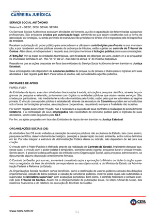 www.cers.com.br 94
SERVIÇO SOCIAL AUTÔNOMO
Sistema S – SESC, SESI, SENAI, SENAR.
Os Serviços Sociais Autônomos executam atividades de fomento, auxílio e capacitação de determinadas categorias
profissionais. São entidades criadas por autorização legal, admitindo-se que sejam constituídas sob a forma de
associação ou fundação, ou ainda por meio de estruturas não previstas no direito civil e reguladas pela lei específica
da entidade.
Recebem autorização do poder público para arrecadarem e utilizarem contribuições parafiscais na sua manuten-
ção, e por receberem verbas públicas através da cobrança de tributos, estão sujeitas ao controle do Tribunal de
Contas. Além disso, é indispensável o respeito aos princípios inerentes à licitação pública para suas contratações.
ATENÇÃO! Por se tratar de entidades filantrópicas, sem finalidade de obtenção de lucro, podem vir a se enquadrar
na imunidade definida no art. 150, VI, “c” da CF, mas não na alínea “a” do mesmo dispositivo.
Ressalta-se que as ações propostas em face das entidades do Serviço Social Autônomo devem tramitar na Justiça
Estadual.
Seus empregados não dependem de concurso público de provas ou de provas e títulos para o ingresso em suas
atividades e são regidos pela CLT. Para todos os efeitos, são considerados agentes públicos.
ENTIDADES DE APOIO
FAPEX, FUSP.
As Entidades de Apoio, executam atividades direcionadas à saúde, educação e pesquisa científica, através de pro-
gramas de pesquisa e extensão, juntamente com órgãos ou entidades públicas que atuam nestes serviços. São
criadas por particulares, não mediante lei e não são mantidas pela União, razão pela qual se submetem ao regime
privado. O vínculo com o poder público é estabelecido através da assinatura de Convênio e podem ser constituídas
sob a forma de fundações privadas, associações e cooperativas, respeitando sempre a finalidade não lucrativa.
Por serem regidas pelo Direito Privado, não é necessário a sujeição de seus contratos à realização de procedimento
licitatório, e a contratação de seus empregados não necessitam de concurso público para o ingresso de suas
atividades, sendo estes regulados pela CLT.
Por fim, as ações propostas em face das Entidades de Apoio devem tramitar na Justiça Estadual.
ORGANIZAÇÕES SOCIAIS (OS)
As atividades das OS estão voltadas à prestação de serviços públicos não exclusivos de Estado, tais como ensino,
pesquisa científica, desenvolvimento tecnológico, proteção e preservação do meio ambiente, entre outros definidos
em lei. Por não integrar a estrutura da Administração Pública direta ou indireta, não dependem de lei para sua
criação.
O vínculo com o Poder Público é efetivado através da realização de Contrato de Gestão. Importante destacar que,
nesse caso, o vínculo com o poder estatal é temporário, somente sendo vigente, enquanto durar o vínculo firmado.
Sendo assim, é possível a desqualificação da entidade como Organização Social, após processo administrativo, se
descumprida alguma disposição anteriormente firmada.
O Contrato de Gestão, por sua vez, somente é convalidado após a aprovação do Ministro ou titular do órgão super-
visor ou regulador da área de atividade correspondente ao seu objeto social, e do Ministro de Estado da Adminis-
tração Federal e Reforma do Estado.
As Organizações Sociais recebem certos benefícios, como a destinação de valores públicos (através das dotações
orçamentárias), cessão de bens públicos e cessão de servidores públicos, motivos pelos quais são submetidas a
supervisão do Ministério supervisor, com avaliações periódicas, bem como, o controle financeiro e contábil exer-
cido pelo Tribunal de Contas. Assim, há a obrigatoriedade de publicação anual, no Diário Oficial da União, dos
relatórios financeiros e do relatório de execução do Contrato de Gestão.
 