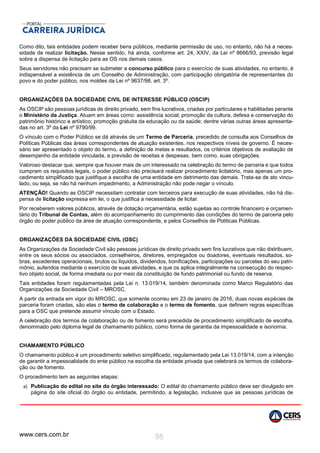 www.cers.com.br 95
Como dito, tais entidades podem receber bens públicos, mediante permissão de uso, no entanto, não há a neces-
sidade de realizar licitação. Nesse sentido, há ainda, conforme art. 24, XXIV, da Lei nº 8666/93, previsão legal
sobre a dispensa de licitação para as OS nos demais casos.
Seus servidores não precisam se submeter a concurso público para o exercício de suas atividades, no entanto, é
indispensável a existência de um Conselho de Administração, com participação obrigatória de representantes do
povo e do poder público, nos moldes da Lei nº 9637/98, art. 3º.
ORGANIZAÇÕES DA SOCIEDADE CIVIL DE INTERESSE PÚBLICO (OSCIP)
As OSCIP são pessoas jurídicas de direito privado, sem fins lucrativos, criadas por particulares e habilitadas perante
o Ministério da Justiça. Atuam em áreas como: assistência social; promoção da cultura, defesa e conservação do
patrimônio histórico e artístico; promoção gratuita da educação ou da saúde; dentre várias outras áreas apresenta-
das no art. 3º da Lei nº 9790/99.
O vínculo com o Poder Público se dá através de um Termo de Parceria, precedido de consulta aos Conselhos de
Políticas Públicas das áreas correspondentes de atuação existentes, nos respectivos níveis de governo. É neces-
sário ser apresentado o objeto do termo, a definição de metas e resultados, os critérios objetivos de avaliação de
desempenho da entidade vinculada, a previsão de receitas e despesas, bem como, suas obrigações.
Valoroso destacar que, sempre que houver mais de um interessado na celebração do termo de parceria e que todos
cumpram os requisitos legais, o poder público não precisará realizar procedimento licitatório, mas apenas um pro-
cedimento simplificado que justifique a escolha de uma entidade em detrimento das demais. Trata-se de ato vincu-
lado, ou seja, se não há nenhum impedimento, a Administração não pode negar o vínculo.
ATENÇÃO! Quando as OSCIP necessitam contratar com terceiros para execução de suas atividades, não há dis-
pensa de licitação expressa em lei, o que justifica a necessidade de licitar.
Por receberem valores públicos, através de dotação orçamentária, estão sujeitas ao controle financeiro e orçamen-
tário do Tribunal de Contas, além do acompanhamento do cumprimento das condições do termo de parceria pelo
órgão do poder público da área de atuação correspondente, e pelos Conselhos de Políticas Públicas.
ORGANIZAÇÕES DA SOCIEDADE CIVIL (OSC)
As Organizações da Sociedade Civil são pessoas jurídicas de direito privado sem fins lucrativos que não distribuem,
entre os seus sócios ou associados, conselheiros, diretores, empregados ou doadores, eventuais resultados, so-
bras, excedentes operacionais, brutos ou líquidos, dividendos, bonificações, participações ou parcelas do seu patri-
mônio, auferidos mediante o exercício de suas atividades, e que os aplica integralmente na consecução do respec-
tivo objeto social, de forma imediata ou por meio da constituição de fundo patrimonial ou fundo de reserva.
Tais entidades foram regulamentadas pela Lei n. 13.019/14, também denominada como Marco Regulatório das
Organizações da Sociedade Civil – MROSC.
A partir da entrada em vigor do MROSC, que somente ocorreu em 23 de janeiro de 2016, duas novas espécies de
parceria foram criadas, são elas o termo de colaboração e o termo de fomento, que definem regras específicas
para a OSC que pretende assumir vínculo com o Estado.
A celebração dos termos de colaboração ou de fomento será precedida de procedimento simplificado de escolha,
denominado pelo diploma legal de chamamento público, como forma de garantia da impessoalidade e isonomia.
CHAMAMENTO PÚBLICO
O chamamento público é um procedimento seletivo simplificado, regulamentado pela Lei 13.019/14, com a intenção
de garantir a impessoalidade do ente público na escolha da entidade privada que celebrará os termos de colabora-
ção ou de fomento.
O procedimento tem as seguintes etapas:
a) Publicação do edital no site do órgão interessado: O edital do chamamento público deve ser divulgado em
página do site oficial do órgão ou entidade, permitindo, a legislação, inclusive que as pessoas jurídicas de
 