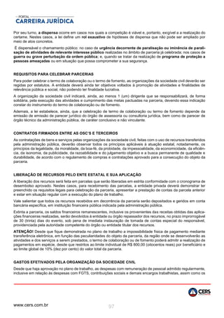 www.cers.com.br 97
Por seu turno, a dispensa ocorre em casos nos quais a competição é viável e, portanto, exigível a a realização do
certame. Nestes casos, a lei define um rol exaustivo de hipóteses de dispensa que não pode ser ampliado por
meio de atos concretos.
É dispensável o chamamento público: no caso de urgência decorrente de paralisação ou iminência de parali-
sação de atividades de relevante interesse público realizadas no âmbito de parceria já celebrada; nos casos de
guerra ou grave perturbação da ordem pública; e, quando se tratar da realização de programa de proteção a
pessoas ameaçadas ou em situação que possa comprometer a sua segurança.
REQUISITOS PARA CELEBRAR PARCERIAS
Para poder celebrar o termo de colaboração ou o termo de fomento, as organizações da sociedade civil deverão ser
regidas por estatutos. A entidade deverá ainda ter objetivos voltados à promoção de atividades e finalidades de
relevância pública e social, não podendo ter finalidade lucrativa.
A organização da sociedade civil indicará, ainda, ao menos 1 (um) dirigente que se responsabilizará, de forma
solidária, pela execução das atividades e cumprimento das metas pactuadas na parceria, devendo essa indicação
constar do instrumento do termo de colaboração ou de fomento.
Ademais, a lei estabelece, ainda, que a celebração de termo de colaboração ou termo de fomento depende da
emissão de emissão de parecer jurídico do órgão de assessoria ou consultoria jurídica, bem como de parecer de
órgão técnico da administração pública, de caráter conclusivo e não vinculante.
CONTRATOS FIRMADOS ENTRE AS OSC’S E TERCEIROS
As contratações de bens e serviços pelas organizações da sociedade civil, feitas com o uso de recursos transferidos
pela administração pública, deverão observar todos os princípios aplicáveis à atuação estatal, notadamente, os
princípios da legalidade, da moralidade, da boa-fé, da probidade, da impessoalidade, da economicidade, da eficiên-
cia, da isonomia, da publicidade, da razoabilidade e do julgamento objetivo e a busca permanente de qualidade e
durabilidade, de acordo com o regulamento de compras e contratações aprovado para a consecução do objeto da
parceria.
LIBERAÇÃO DE RECURSOS PELO ENTE ESTATAL E SUA APLICAÇÃO
A liberação dos recursos será feita em parcelas que serão liberadas em estrita conformidade com o cronograma de
desembolso aprovado. Nestes casos, para recebimento das parcelas, a entidade privada deverá demonstrar ter
preenchido os requisitos legais para celebração da parceria, apresentar a prestação de contas da parcela anterior
e estar em situação regular com a execução do plano de trabalho.
Vale salientar que todos os recursos recebidos em decorrência da parceria serão depositados e geridos em conta
bancária específica, em instituição financeira pública indicada pela administração pública.
Extinta a parceria, os saldos financeiros remanescentes, inclusive os provenientes das receitas obtidas das aplica-
ções financeiras realizadas, serão devolvidos à entidade ou órgão repassador dos recursos, no prazo improrrogável
de 30 (trinta) dias do evento, sob pena de imediata instauração de tomada de contas especial do responsável,
providenciada pela autoridade competente do órgão ou entidade titular dos recursos.
ATENÇÃO! Desde que fique demonstrada no plano de trabalho a impossibilidade física de pagamento mediante
transferência eletrônica, em função das peculiaridades do objeto da parceria, da região onde se desenvolverão as
atividades e dos serviços a serem prestados, o termo de colaboração ou de fomento poderá admitir a realização de
pagamentos em espécie, desde que restritos ao limite individual de R$ 800,00 (oitocentos reais) por beneficiário e
ao limite global de 10% {dez por cento) do valor total da parceria.
GASTOS EFETIVADOS PELA ORGANIZAÇÃO DA SOCIEDADE CIVIL
Desde que haja aprovação no plano de trabalho, as despesas com remuneração de pessoal admitido regularmente,
inclusive em relação às despesas com FGTS, contribuições sociais e demais encargos trabalhistas, assim como os
 