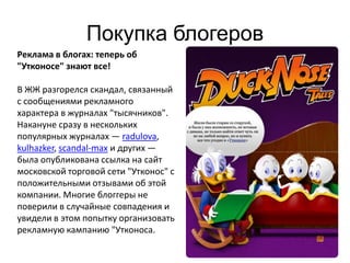 Покупка блогеров
Реклама в блогах: теперь об
"Утконосе" знают все!

В ЖЖ разгорелся скандал, связанный
с сообщениями рекламного
характера в журналах "тысячников".
Накануне сразу в нескольких
популярных журналах — radulova,
kulhazker, scandal-max и других —
была опубликована ссылка на сайт
московской торговой сети "Утконос" с
положительными отзывами об этой
компании. Многие блоггеры не
поверили в случайные совпадения и
увидели в этом попытку организовать
рекламную кампанию "Утконоса.

                                       24
 