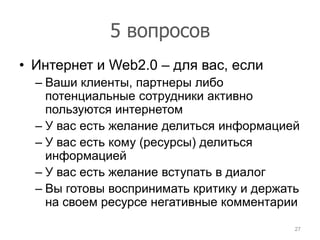 5 вопросов
• Интернет и Web2.0 – для вас, если
  – Ваши клиенты, партнеры либо
    потенциальные сотрудники активно
    пользуются интернетом
  – У вас есть желание делиться информацией
  – У вас есть кому (ресурсы) делиться
    информацией
  – У вас есть желание вступать в диалог
  – Вы готовы воспринимать критику и держать
    на своем ресурсе негативные комментарии
                                           27
 