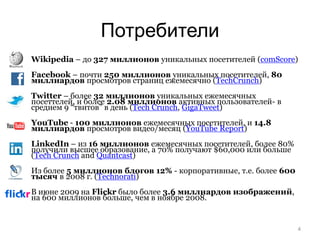 Потребители
   Wikipedia – до 327 миллионов уникальных посетителей (comScore)
   Facebook – почти 250 миллионов уникальных посетителей, 80
    миллиардов просмотров страниц ежемесячно (TechCrunch)
   Twitter – более 32 миллионов уникальных ежемесячных
    посеттелей, и более 2.08 миллионов активных пользователей- в
    среднем 9 “твитов” в день (Tech Crunch, GigaTweet)
   YouTube - 100 миллионов ежемесячных посетителей, и 14.8
    миллиардов просмотров видео/месяц (YouTube Report)
   LinkedIn – из 16 миллионов ежемесячных посетителей, более 80%
    получили высшее образование, а 70% получают $60,000 или больше
    (Tech Crunch and Quantcast)
   Из более 5 миллионов блогов 12% - корпоративные, т.е. более 600
    тысяч в 2008 г. (Technorati)
   В июне 2009 на Flickr было более 3.6 миллиардов изображений,
    на 600 миллионов больше, чем в ноябре 2008.


                                                                      4
 